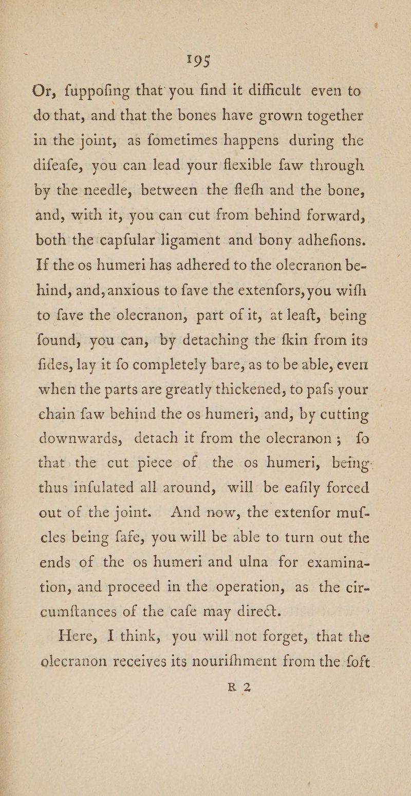 Or, fuppofing that you find it difficult even to do that, and that the bones have grown together in the joint, as fometimes happens during the difeafe, you can lead your flexible faw through by the needle, between the flefh and the bone, and, with it, you can cut from behind forward, both the capfular ligament and bony adhefions. If the os humeri has adhered to the olecranon be- hind, and, anxious to fave the extenfors, you with to fave the olecranon, part of it, at leaft, being found, you can, by detaching the fkin from its fides, lay it fo completely bare, as to be able, even when the parts are greatly thickened, to pafs your chain faw behind the os humeri, and, by cutting } downwards, detach it from the olecranon; fo that the cut piece of the os humeri, being: thus infulated all around, will be eafily forced out of the joint. And now, the extenfor muf- cles being fafe, you will be able to turn out the ends of the os humeri and ulna for examina- tion, and proceed in the operation, as the cir- cumftances of the cafe may direct. Here, I think, you will not forget, that the olecranon receives its nourifhment from the foft R 2