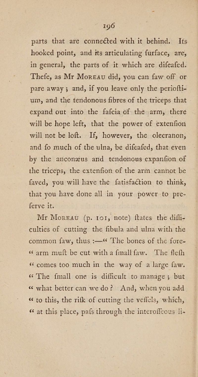 parts that are connected with it behind. Its hooked point, and tts articulating furface, are, in general, the parts of it which are difeafed. Thefe, as Mr Moreau did, you can faw off or pare away ; and, if you leave only the periofti- um, and the tendonous fibres of the triceps that expand out into the fafcia of the arm, there will be hope left, that the power of extenfion will not be loft. If, however, the olecranon, and fo much of the ulna, be difeafed, that even by the anconzus and tendonous expanfion of the triceps, the extenfion of the arm cannot be faved, you will have the fatisfaction to think, that you have done all in your power to pre- ferve it. Mr Moreau (p. tor, note) ftates the difli- culties of cutting the fibula and ulna with the common faw, thus :—* The bones of the fore- ‘arm muft be cut witha fmallfaw. The flefh ‘¢ comes too much in the way of a large faw. ‘The {mall one is difficult to manage; but “ what better can we do? And, when you add. ‘¢ to this, the rifk of cutting the veflels, which, «¢ at this place, pats through the interoffeous li-