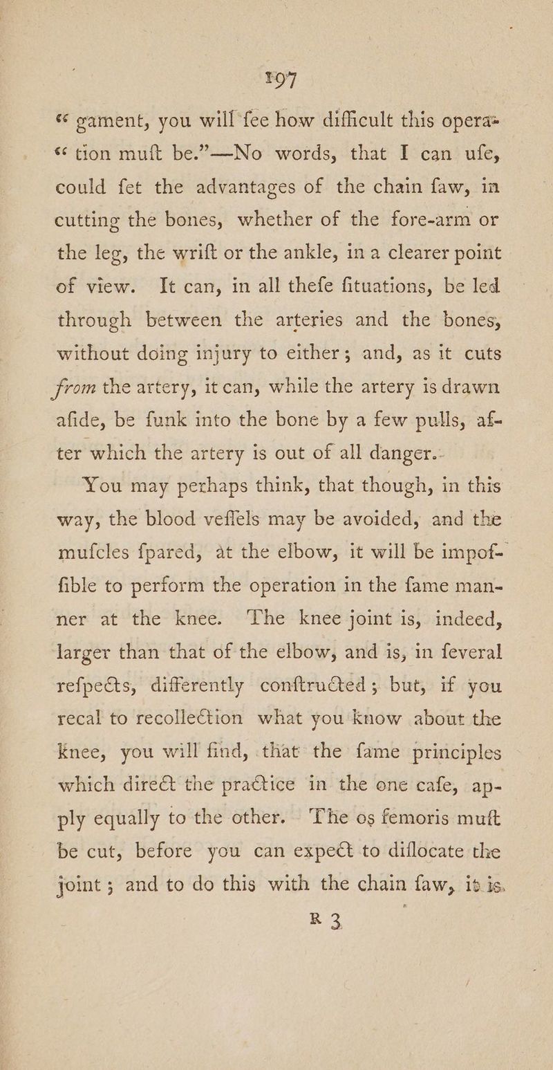 « gament, you will fee how difficult this opera® €¢ tion muft be.”—-No words, that I can ufe, could fet the advantages of the chain faw, in cutting the bones, whether of the fore-arm or the leg, the wrift or the ankle, in a clearer point of view. It can, in all thefe fituations, be led through between the arteries and the bones, without doing injury to either; and, as it cuts from the artery, itcan, while the artery is drawn afide, be funk into the bone by a few pulls, af- ter which the artery is out of all danger. You may perhaps think, that though, in this way, the blood veflels may be avoided, and the mufcles fpared, at the elbow, it will be impof- fible to perform the operation in the fame man- ner at the knee. ‘The knee joint is, indeed, larger than that of the elbow, and is, in feveral refpeCts, differently conftructed ; but, if you recal to recollection what you know about the Knee, you will find, that the fame principles which dire&t the practice in the one cafe, ap- ply equally to the other. The os femoris muft be cut, before you can expect to diflocate the joint ; and to do this with the chain faw, it is, R3 ;
