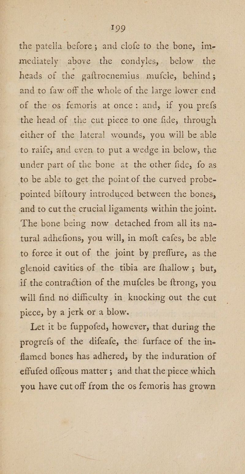 the patella before; and clofe to the bone, im- mediately above the condyles, below the heads of the gaftrocnemius mufcle, behind; and to faw off the whole of the large lower end of the os femoris at once: and, if you prefs the head of the cut piece to one fide, through either of the lateral wounds, you will be able to raife, and even to put a wedge in below, the under part of the bone at the other fide, fo as to be able to get the point of the curved probe- pointed biftoury introduced between the bones, and to cut the crucial ligaments within the joint. The bone being now detached from all its na- tural adhefions, you will, in moft cafes, be able to force it out of the joint by preffure, as the glenoid cavities of the tibia are fhallow ; but, if the contraction of the mufcles be ftrong, you will find no difficulty in knocking out the cut piece, by a jerk or a blow. Let it be fuppofed, however, that during the progrefs of the difeafe, the furface of the in- flamed bones has adhered, by the induration of effufed offeous matter; and that the piece which you have cut off from the os femoris has grown