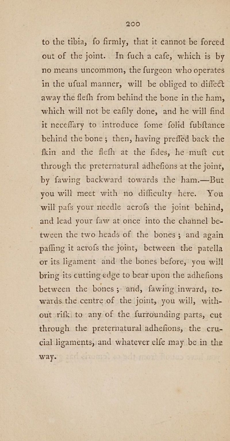 to the tibia, fo firmly, that it cannot be forced out of the joint. In fuch a cafe, which is by no means uncommon, the furgeon who operates in the ufual manner, will be obliged to diflect away the flefh from behind the bone in the ham, which will not be eafily done, and he will find it neceflary to introduce fome folid fubftance behind the bone; then, having preffed back the fkin and the flefh at the fides, he -muft cut through the preternatural adhefions at the joint, by fawing backward towards the ham.—But you will meet with no difficulty here. You will pafs your needle acrofs the joint behind, and lead your faw at once into the channel be- tween the two heads of the bones; and again paffing it acrofs the joint, between the patella or its ligament and the bones before, you will bring its cutting edge to bear upon the adhefions between the bones; and, fawing inward, to- wards.the centre of the joint, you will, with- out rifk. to any of the furrounding parts, cut through the preternatural adhefions, the cru- cial ligaments, and whatever elfe may be in the way.
