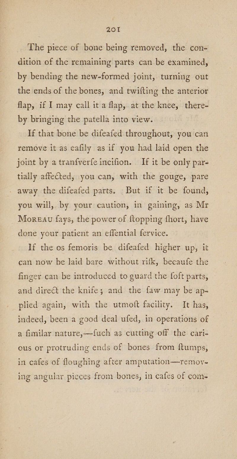 The piece of bone being removed, the con- dition of the remaining parts can be examined, by bending the new-formed joint, turning out the ends of the bones, and twifting the anterior flap, if I may call it a flap, at the knee, there- by bringing the patella into view. If that bone be difeafed throughout, you can remove it as eafily as if you had laid open the joint by a tranfverfe incifion. . If it be only par- tially affected, you can, with the gouge, pare away the difeafed parts. But if it be found, you will, by your caution, in gaining, as Mr Moreau fays, the power of {topping fhort, have done your patient an effential fervice. If the os femoris be difeafed higher up, it can now be laid bare without rifk, becaufe the finger can be introduced to guard the foft parts, and dire@t the knife; and the faw may be ap- _ plied again, with the utmoft facility. It has, indeed, been a good deal ufed, in operations of a fimilar nature,—fuch as cutting off the cari- ous or protruding ends of bones from f{tumps, in cafes of floughing after amputation—remov- ing angular picces from bones, in cafes of com-