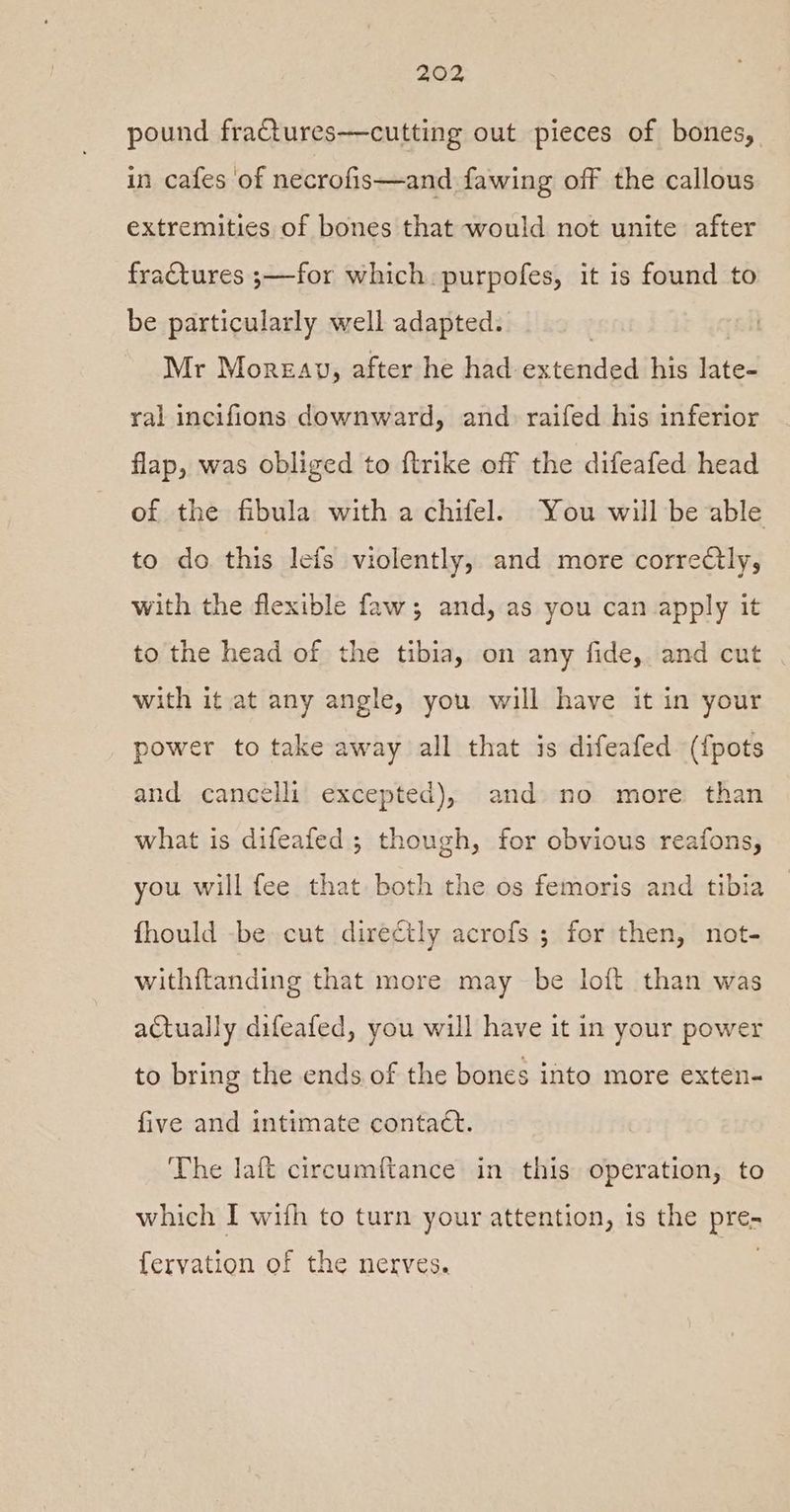 pound fractures—cutting out pieces of bones, in cafes of necrofis—and fawing off the callous extremities of bones that would not unite after fractures ;—for which purpofes, it is found to be particularly well adapted. , Mr Moreay, after he had extended his late- ral incifions downward, and raifed his inferior flap, was obliged to {trike off the difeafed head of the fibula with a chifel. You will be able to do this lefs violently, and more correctly, with the flexible faw; and, as you can apply it to the head of the tibia, on any fide, and cut with it at any angle, you will have it in your power to take away all that is difeafed (fpots and cancelli excepted), and no more than what is difeafed ; though, for obvious reafons, you will fee that both the os femoris and tibia fhould -be cut directly acrofs ; for then, not- withftanding that more may be loft than was actually difeafed, you will have it in your power to bring the ends of the bones into more exten- five and intimate contact. The laft circumftance in this operation, to which I wifh to turn your attention, is the pre- fervation of the nerves.