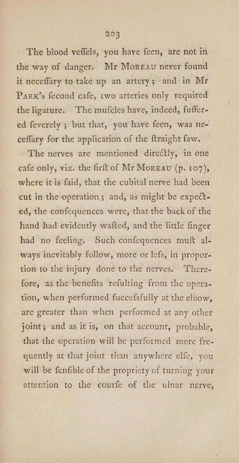 The blood veffels, you have feen, are not in. the way of danger. Mr Moreau never found it neceflary to take up an artery; and-in Mr Park’s fecond cafe, two arteries only required the ligature. ‘he mufcles have, indeed, fuffer- ed feverely ; but that, you have feen, was ne- ceflary for the application of the ftraight faw. The nerves are mentioned directly, in one cafe only, viz. the firft of Mr Moreau (p. 107), where it is faid, that the cubital nerve had been cut in the operation ; and, as might be expect- ed, the confequences were, that the back of the hand had evidently wafted, and the little finger had no feeling. Such confequences muft al- ways inevitably follow, more or lefs, in propor- tion to the injury done to the nerves. There- fore, ‘as the benefits refulting from the opera- tion, when performed fuccefsfully at the elbow, are greater than when performed at any other joint; and as it is, on that account, probable, that the operation will be performed more fre- quently at that joint than anywhere elfe, you will be fenfible of the propriety of turning your attention to the courfe of the ulnar nerve,