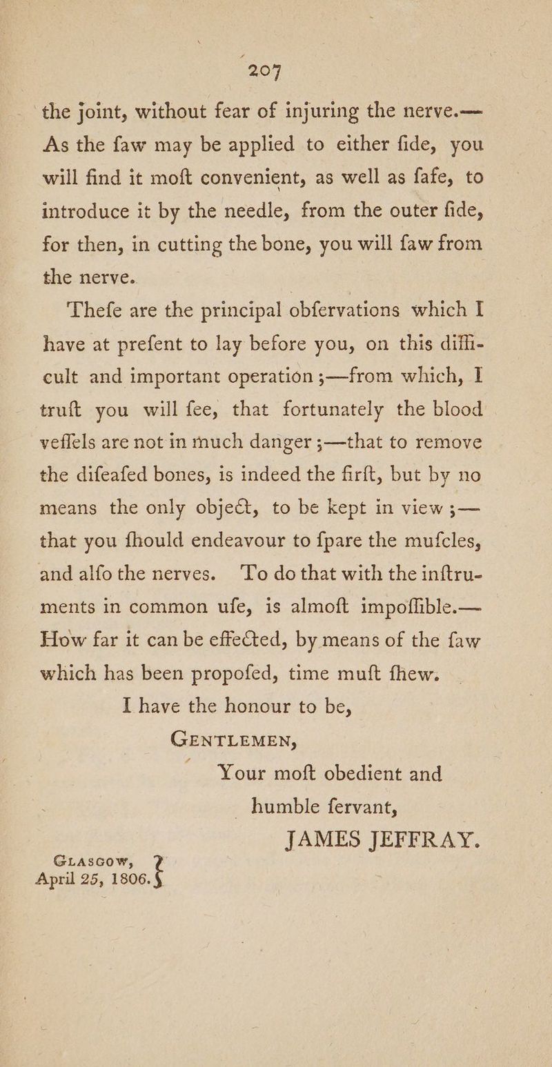 “207 the joint, without fear of injuring the nerve.— As the faw may be applied to either fide, you will find it moft convenient, as well as fafe, to introduce it by the needle, from the outer fide, for then, in cutting the bone, you will faw from the nerve.. Thefe are the principal obfervations which I have at prefent to lay before you, on this difhi- cult and important operation ;—from which, I truft you will fee, that fortunately the blood veflels are not in much danger ;—that to remove the difeafed bones, is indeed the firit, but by no means the only object, to be kept in view se that you fhould endeavour to {pare the mufcles, and alfothe nerves. To do that with the inftru- ments in common ufe, is almoft impoflible.— How far it can be effected, by means of the faw which has been propofed, time muft fhew. I have the honour to be, GENTLEMEN, Your moft obedient and _ humble fervant, JAMES JEFFRAY. GLAsGow, April 25, sabe