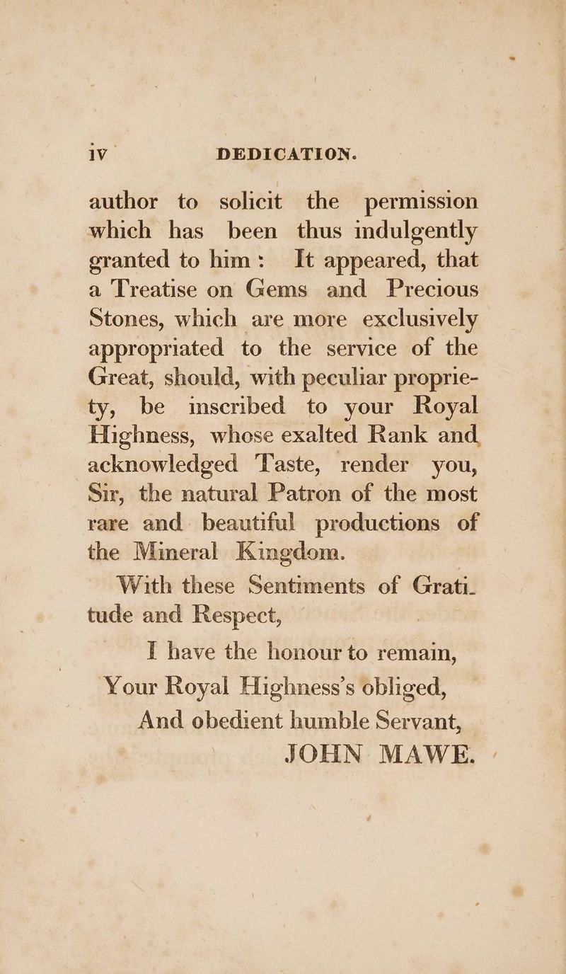 1V_ DEDICATION. author to solicit the permission which has been thus mdulgently granted to him: It appeared, that a Treatise on Gems and Precious Stones, which are more exclusively appropriated to the service of the Great, should, with peculiar proprie- ty, be inscribed to your Royal Highness, whose exalted Rank and acknowledged Taste, render you, Sir, the natural Patron of the most rare and beautiful productions of the Mineral Kingdom. With these Sentiments of Grati_ tude and Respect, I have the honour to remain, Your Royal Highness’s obliged, And obedient humble Servant, JOHN MAWE. |
