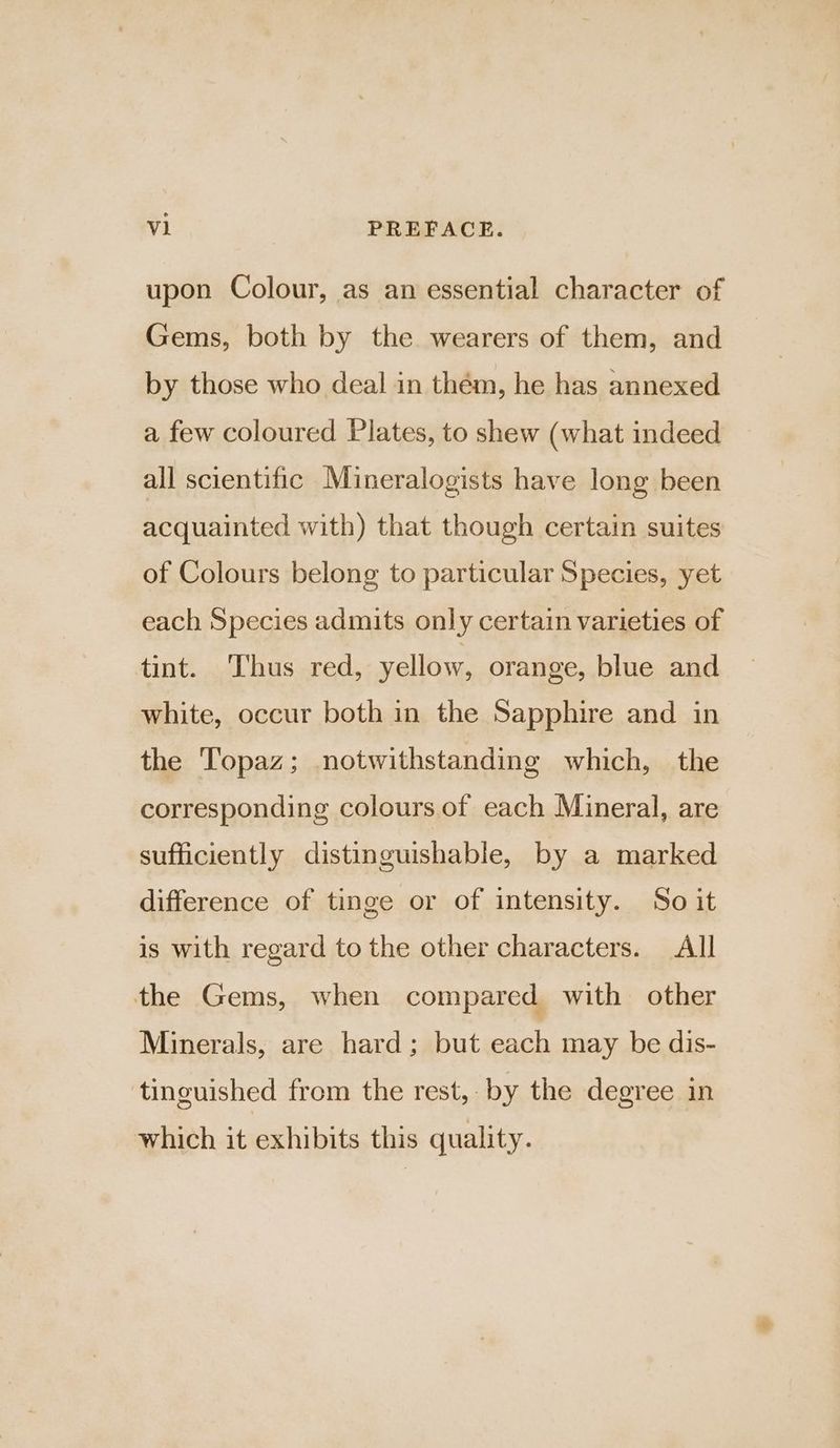 upon Colour, as an essential character of Gems, both by the wearers of them, and by those who deal in thém, he has annexed a few coloured Plates, to shew (what indeed all scientific Mineralogists have long been acquainted with) that though certain suites of Colours belong to particular Species, yet each Species admits only certain varieties of tint. Thus red, yellow, orange, blue and white, occur both in the Sapphire and in the Topaz; notwithstanding which, the corresponding colours of each Mineral, are sufficiently distinguishable, by a marked difference of tinge or of intensity. So it is with regard to the other characters. All the Gems, when compared with other Minerals, are hard; but each may be dis- tinguished from the rest, by the degree in which it exhibits this quality.