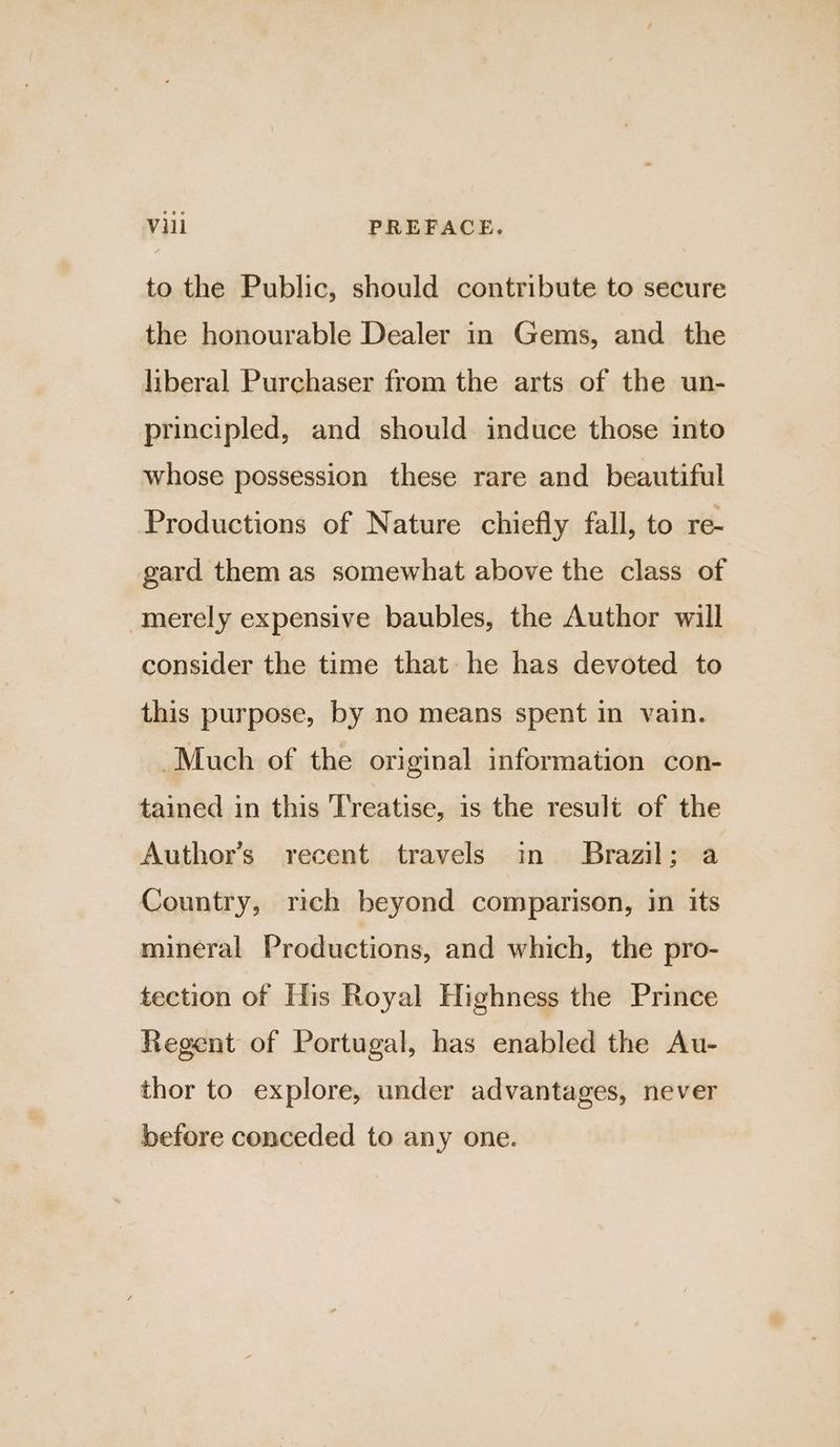 to the Public, should contribute to secure the honourable Dealer in Gems, and the liberal Purchaser from the arts of the un- principled, and should induce those into whose possession these rare and beautiful Productions of Nature chiefly fall, to re- gard them as somewhat above the class of merely expensive baubles, the Author will consider the time that he has devoted to this purpose, by no means spent in vain. Much of the original information con- tained in this Treatise, is the result of the Author’s recent travels in Brazil; a Country, rich beyond comparison, in its mineral Productions, and which, the pro- tection of His Royal Highness the Prince Regent of Portugal, has enabled the Au- thor to explore, under advantages, never before conceded to any one.
