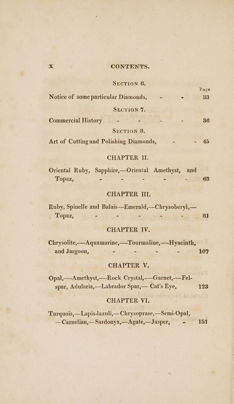 SECTION 6. Page Notice of some particular Diamonds, ~ - 33 SECTION 7. Commercial History - -— - - 36 SECTION 8. Art of Cutting and Polishing Diamonds, ~ - 45 CHAPTER II. Oriental Ruby, Sapphire,—Oriental Amethyst, and Topaz, - - - ~ - 63 CHAPTER III. Ruby, Spinelle and Balais—Emerald,—Chrysoberyl,— Topaz, - - - ~ - 81 CHAPTER IV. Chrysolite,—Aquamarine,—-Tourmaline,—-H yacinth, - and Jargoon, - - - - 107 CHAPTER V. Opal,—-Amethyst,—-Rock Crystal,_Garnet,-—-Fel- spar, Adularia,—Labrador Spar,— Cat’s Eye, 123 CHAPTER VI. Turquois,—Lapis-lazuli,—Chrysoprase,—Semi-Opal, —Carnelian,—Sardonyx,—-Agate,—Jasper, = 151