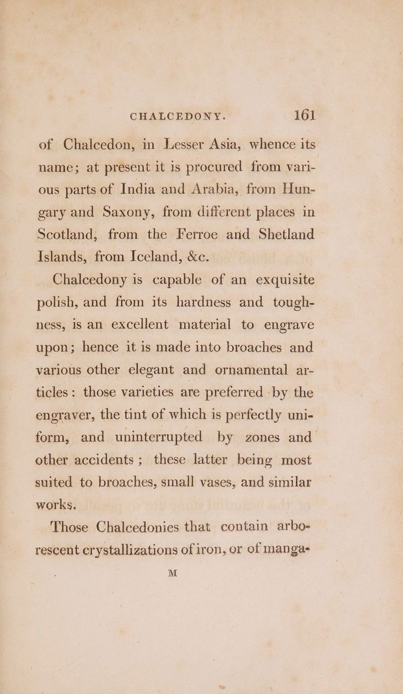 of Chalcedon, in Lesser Asia, whence its name; at present it is procured from vari- ous parts of India and Arabia, from Hun- gary and Saxony, from different places in Scotland, from the Ferroe and Shetland Islands, from Iceland, &amp;c. Chalcedony is capable of an exquisite polish, and from its hardness and tough- ness, is an excellent material to engrave upon; hence it is made into broaches and — various other elegant and ornamental ar- ticles : those varieties are preferred -by the engraver, the tint of which is perfectly uni- form, and uninterrupted by zones and other accidents ; these latter being most suited to broaches, small vases, and similar works. | Those Chalcedonies that contain arbo- rescent crystallizations of iron, or of manga- M