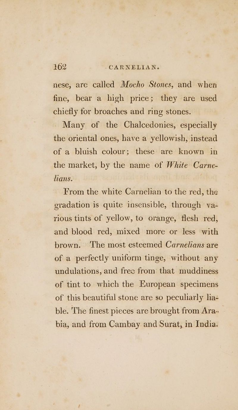 nese, are called Mocho Stones, and when fine, bear a high price; they are used chiefly for broaches and ring stones. Many of the Chalcedonies, especially the oriental ones, have a yellowish, instead of a bluish colour; these are known in the market, by the name of White Carne- hans. , From the white Carnelian to the red, the gradation is quite insensible, through va- rious tints of yellow, to orange, flesh red, and blood red, mixed more or less with brown. ‘The most esteemed Carnelians are of a perfectly uniform tinge, without any undulations, and free from that muddiness of tint to which the European specimens of this beautiful stone are so peculiarly lia- ble. The finest pieces are brought from Ara- bia, and from Cambay and Surat, in India.