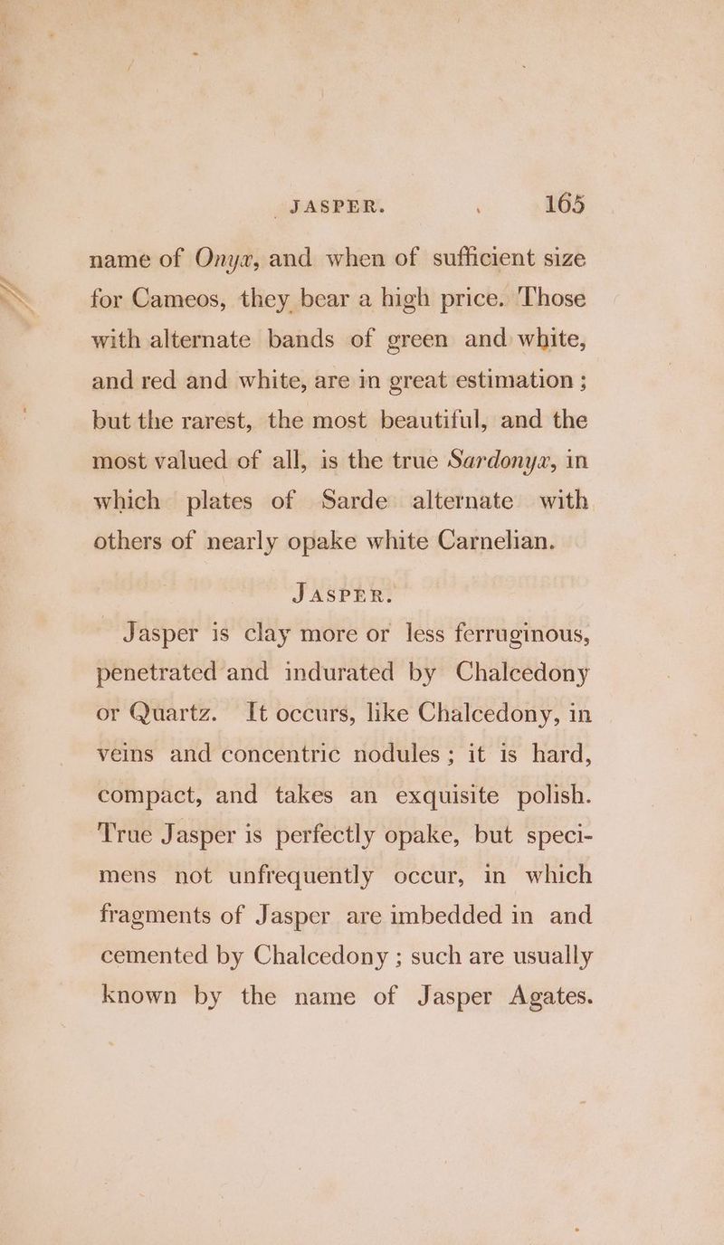 la name of Ony«, and when of sufficient size for Cameos, they bear a high price. ‘Those with alternate bands of green and white, and red and white, are in great estimation ; but the rarest, the most beautiful, and the most valued of all, is the true Sardonyz, in which plates of Sarde alternate with others of nearly opake white Carnelian. JASPER. Jasper is clay more or less ferruginous, penetrated and indurated by Chalcedony or Quartz. It occurs, like Chalcedony, in veins and concentric nodules ; it is hard, compact, and takes an exquisite polish. True Jasper is perfectly opake, but speci- mens not unfrequently occur, in which fragments of Jasper are imbedded in and cemented by Chalcedony ; such are usually known by the name of Jasper Agates.