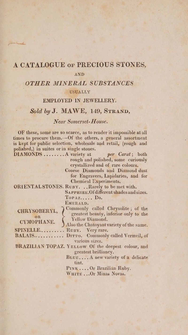 A CATALOGUE or PRECIOUS STONES, Q AND OTHER MINERAL SUBSTANCES , USUALLY EMPLOYED IN JEWELLERY. Sold by J. MAWH, 149, STRAND, Near Somerset- House. OF these, some are so scarce, as to render it impossible at all times to procure them.——Of the others, a general assortment - is kept for public selection, wholesale and retail, (rough and polished,) in suites or in single stones. DIAMONDS........ A variety at per Carat; both rough and polished, some curiously crystallized and of rare colours. Coarse Diamonds and Diamond dust for Engravers, Lapidaries, and for Chemical Experiments. ORIENTALSTONES. Rosy. . Rarely to be met with. Sappurre.Of different shades and sizes. Topaz...-. Do. EMERALD. CHRYSOBERYL, Commonly called Chrysolite; of the greatest beauty, inferior only to the es Yellow Diamond a ie Also the Chatoyant variety of the same. SPINELLE.. 0 oy...%% Rusy. Very rare. BALAIS ees ae. See Dirro. Commonly called Vermeil, of various sizes. BRAZILIAN TOPAZ. YELLow Of the deepest colour, and greatest brilliancy. Buvur....A new variety of a delicate tint. Pink....Or Brazilian Ruby. Waits .,.Or Minas Novas.