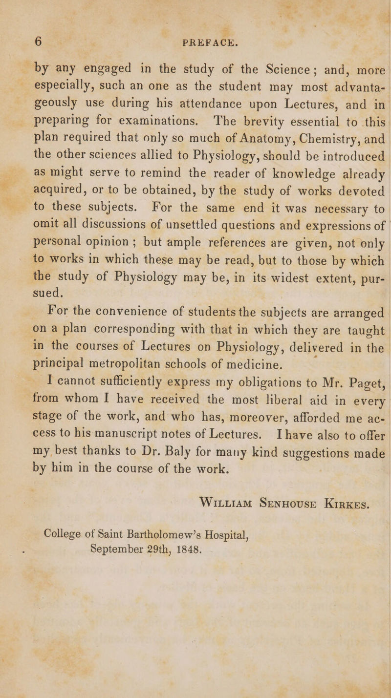 —- oS et | cy 6 | PREFACE. especially, such an one as the student may most advanta-_ geously use during his attendance upon Lectures, and in. preparing for examinations. The brevity essential to this plan required that only so much of Anatomy, Chemistry, and the other sciences allied to Physiology, should be introduced as might serve to remind the reader of knowledge already acquired, or to be obtained, by the study of works devoted omit all discussions of unsettled questions and expressions of personal opinion ; but ample references are given, not only to works in which these may be read, but to those by which the study of Physiology may be, in its widest extent, pur- sued. For the convenience of students the subjects are arranged in the courses of Lectures on Physiology, delivered in the principal metropolitan schools of medicine. : ~ T cannot sufficiently express my obligations to Mr. Paget, from whom I have received the most liberal aid in every stage of the work, and who has, moreover, afforded me ac-. cess to his manuscript notes of Lectures. Ihave also to offer my best thanks to Dr. Baly for many kind suggestions made by him in the course of the work. Wiztutam Sennouse Kirkes. College of Saint Bartholomew’s Hospital, September 29th, 1848.