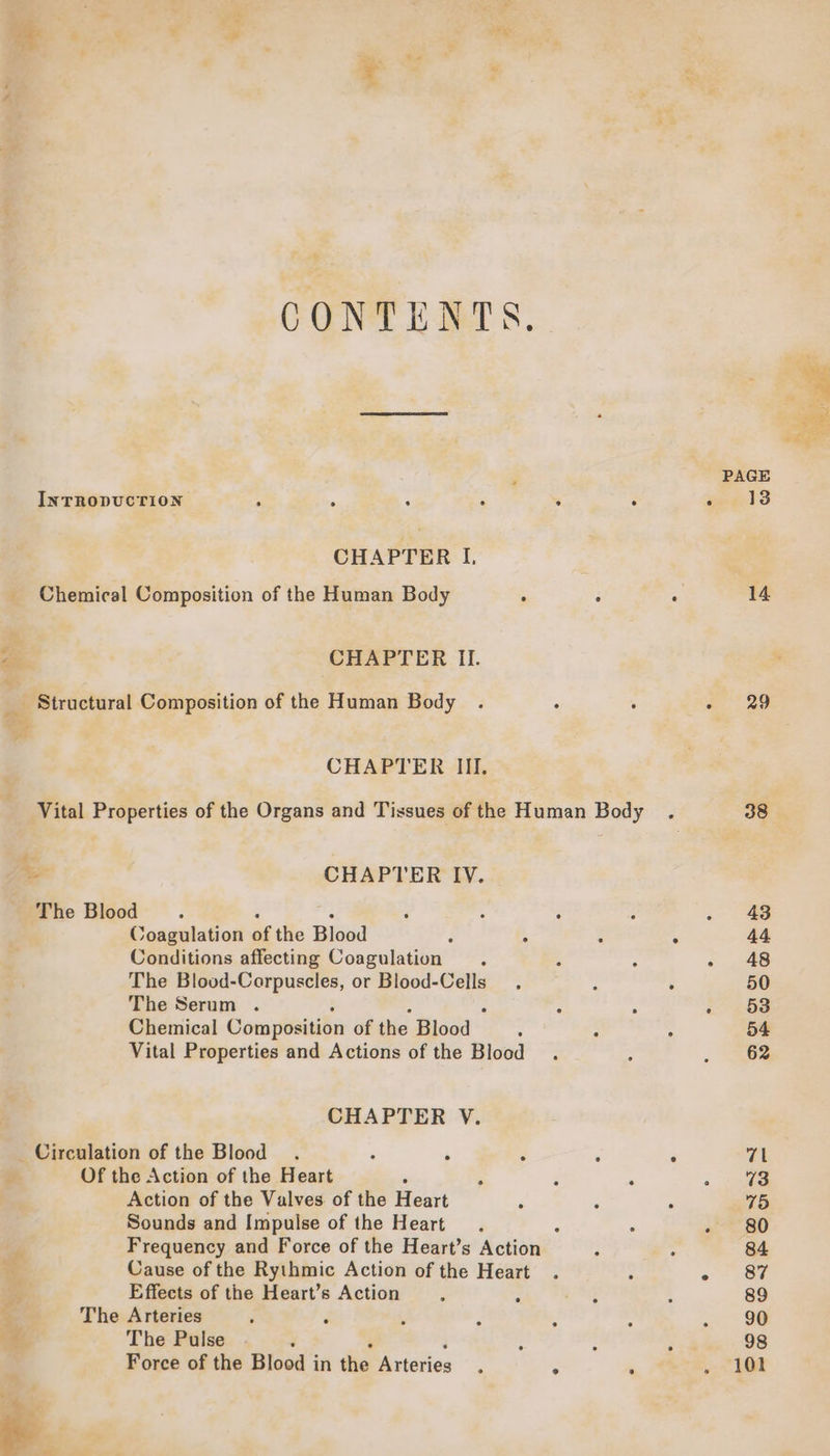ty CONTENTS, INTRODUCTION » ; : . “ ° CHAPTER I. _ Chemical Composition of the Human Body - é ra CHAPTER IL _ Structural Composition of the Human Body . : . CHAPTER III. Vital Properties of the Organs and Tissues of the Human Body + CHAPTER IV. The Blood : : - ; A P Coagulation of the Blood : . : Conditions affecting Coagulation . The Blood-Corpuscles, or Blood-Cells The Serum . : ; ° : ° Chemical Composition of the Blood : : Vital Properties and Actions of the Blood . CHAPTER V. Circulation of the Blood . : é f $ yy Of the Action of the Heart , Action of the Valves of the Heart ; Sounds and Impulse of the Heart, ‘ : Frequency and Force of the Heart’s Action : © Cause of the Rythmic Action of the Heart . . uae Effects of the Heart’s Action za. - The Arteries d d y ‘ee, The Pulse ‘ ‘ : : Force of the Blood in the Arteries. ; . 14 29 38