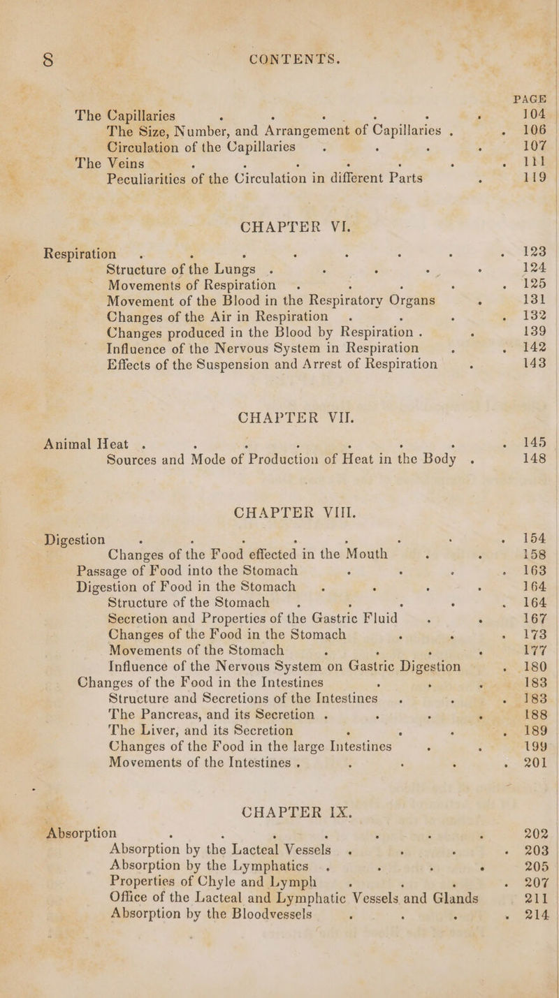  ou8 i 8 B: | CONTENTS. PAGE The Capillaries : F 104. The Size, Number, and Armugouens of Capillaries : . 306 Circulation of the Capillaries . : : : 107 | The Veins é ‘ - | ta Peculiarities of the Circulation i in different Parta 4 119 | CHAPTER VI. Respiration . : : : : ~ 123 Structure of the panes : : : : : 124 Movements of Respiration ; ‘ .. Lrb Movement of the Blood in the Respiratory Organs , 131 Changes of the Air in Respiration. : p 13% Changes produced in the Blood by Respiration . : 139 Influence of the Nervous System in Respiration ; . 142 Effects of the Suspension and Arrest of Respiration - 143 CHAPTER VII. Animal Heat . . 145 Sources and Mode of Production of Heat i in th e Body : 148 CHAPTER VIII. Digestion : a ‘ ; ‘ ; . . 154 Changes of the Food effected in the Mouth : : 158 Passage of Food into the Stomach : : : . ViGs Digestion of Food in the Stomach ; : ; 164 | Structure of the Stomach ; : . 164 Secretion and Properties of the Gastric Fluid , ° 167 Changes of the Food in the Stomach : ‘ wc” hes Movements of the Stomach : : 177 Influence of the Nervous System on Gastric Digestion . 180 Changes of the Food in the Intestines ; vise SS. | Structure and Secretions of the igkcatines, ‘ ; « 283 The Pancreas, and its Secretion .  ° . 188 The Liver, aad its Secretion 5 P . 189 Changes of the Food in the large iitcstities ° ; 199 Movements of the Intestines . : é ‘ 2 aL CHAPTER IX. ‘Absorption ; ' : 3 202 Absorption by the Lacteal Vessels , , . - 203 Absorption by the Lymphatics . . ; . 205 © Properties of Chyle and Lymph , « 207 Office of the Lacteal and Lymphatic Vessels ‘and Glands 211 Absorption by the Bloodvessels ‘ : - 214
