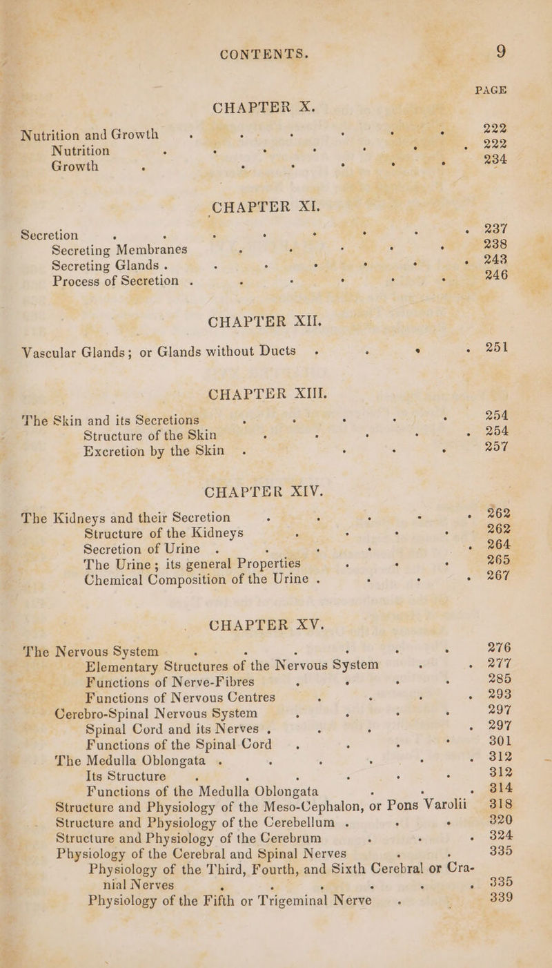 CONTENTS. CHAPTER X. Nutrition and Growth ; Nutrition 3 ; _ : ‘ Growth “ - . P CHAPTER XI. Secretion ‘ ; é ‘ 4 Secreting Membranés Secreting Glands . s A 4 ‘ Process of Secretion . - : ° CHAPTER XII. Vascular Glands; or Glands without Ducts. CHAPTER XIII. The Skin and its Secretions Structure of the Skin Excretion by the Skin CHAPTER XIV. The Kidneys and their Secretion ° ; Structure of the Kidneys : Secretion of Urine The Urine; its general Properties Chemical Composition of the Urine . CHAPTER XV. The Nervous System Elementary Structures of the Nervous System Functions of Nerve-Fibres 3 . Functions of Nervous Centres d Cerebro-Spinal Nervous System ; ‘ Spinal Cord and its Nerves , ? : Functions of the Spinal Cord The Medulla Oblongata ; Its Structure d Functions of the Medulla Sines Structure and Physiology of the Cerebellum . Structure and Physiology of the Cerebrum Physiology of the Cerebral and Spinal Nerves nial Nerves . Physiology of the Fifth or Trigeminal Nerve