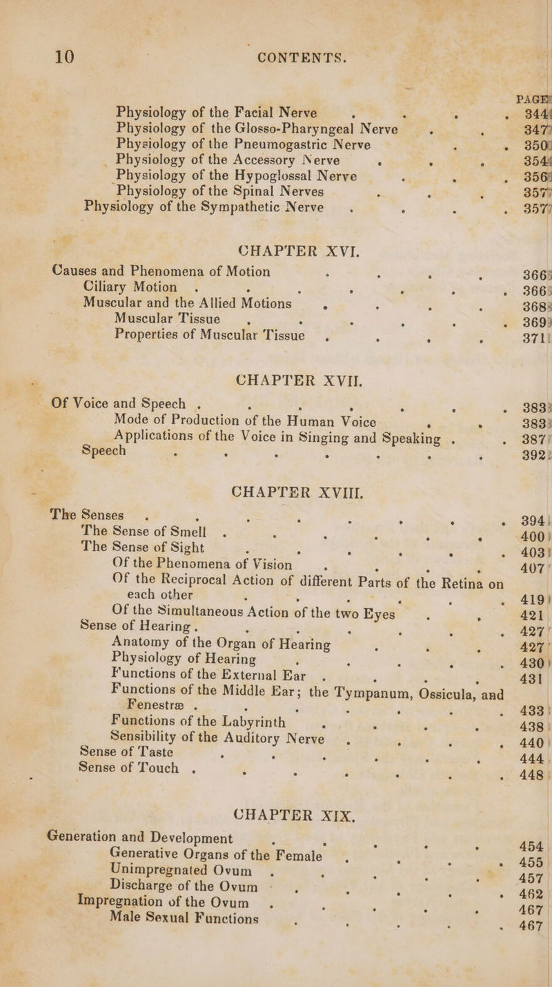 Physiology of the Facial Nerve ; . ; . 344 Physiology of the Glosso-Pharyngeal Nerve : ‘ 347) Physiology of the Pneumogastric Nerve ; - 350) _ Physiology of the Accessory Nerve : . - 354 Physiology of the Hypoglossal Nerve oa . ‘ 356) ‘Physiology of the Spinal Nerves : : ‘ 3577 Physiology of the Sympathetic Nerve , , . 357 Pg CHAPTER XVI. Causes and Phenomena of Motion ‘ : ‘ : 3663 Ciliary Motion . : . . - 3665 Muscular and the Allied Motions | : : : : 3683 Muscular Tissue . ‘ : . 369) Properties of Muscular Tissue ‘ : : ° 371) : CHAPTER XVII. - Of Voice and Speech . . r . 3833 Mode of Production of the Humen Woige . 383) Applications of the Voice in Singing and Speaking , . 387) Speech : : ‘ ° ‘ : ‘ 392) CHAPTER XVIII. The Senses ; , - 394} The Sense of Smell : > ° 400) The Sense of Sight ° : : - 403) Of the Phenomena of Vision ° 407! Of the Reciprocal Action of different Parts of the Retina on each other ‘ . . 419) Of the Simultaneous Action of the two Eyes e 421 Sense of Hearing . , ‘ : « 227] Anatomy of the Organ of Hearing : ‘ E 427 Physiology of Hearing , , ; é . 430) Functions of the External Ear . 431 Functions of the Middle ith the Tympanom, Qsticula; and Fenestra . ‘ ¢ . 433) Functions of the Labeeeiie. : ‘ , . 438 | Sensibility of the Auditory Nerve ; : - 440) Sense of Taste 3 j : 4 444. Sense of Touch . . ; ’ é . 448 CHAPTER XIX, Generation and Development : ; : 454 Generative Organs of the Female . - 455 Unimpregnated Ovum ; 457 Discharge of the Ovum sy. ‘ » 462 Impregnation of the Ovum ‘ ; . Male Sexual Functions ‘ : : : .\ 467