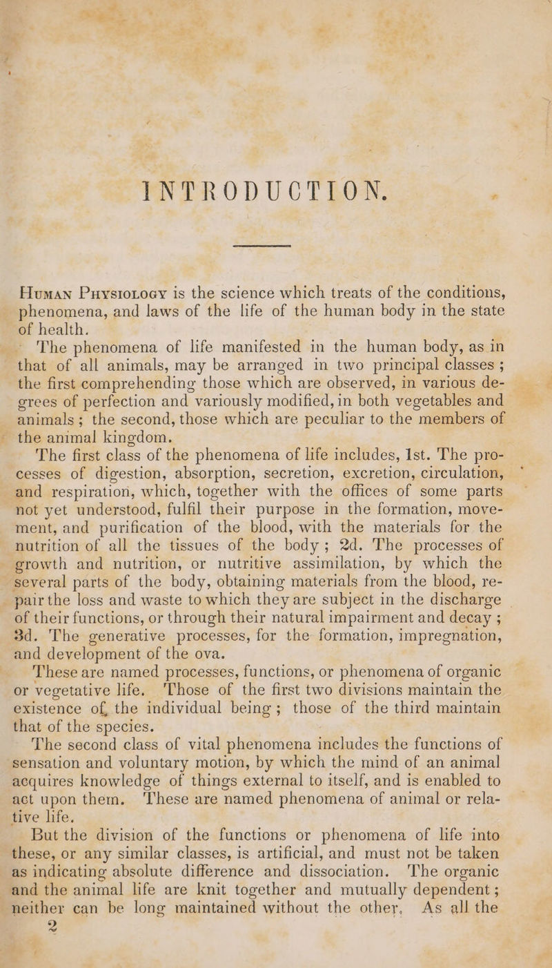 INTRODUCTION. . Human Puystonoey is the science which treats of the conditions, phenomena, and laws of the life of the human body in the state The phenomena of life manifested in the human body, as in that of all animals, may be arranged in two principal classes ; the first comprehending those which are observed, in various de- grees of perfection and variously modified, in both ‘vegetables and animals; the second, those which are peculiar to the members of the animal kingdom. The first class of the phenomena of life includes, Ist. The pro- cesses of digestion, absorption, secretion, excretion, circulation, and respiration, which, together with the offices of some parts not yet understood, fulfil their purpose in the formation, move- ment, and purification of the blood, with the materials for the nutrition of all the tissues of the body; 2d. The processes of of their functions, or through their natural impairment and decay ; 3d. The generative processes, for the formation, impregnation, and development of the ova. These are named processes, functions, or phenomena of organic or vegetative life. Those of the first two divisions maintain the existence of, the individual being; those of the third maintain that of the species. The second class of vital phenomena includes the functions of sensation and voluntary motion, by which the mind of an animal acquires knowledge of things external to itself, and is enabled to act upon them. ‘These are named phenomena of animal or rela- tive life. But the division of the functions or phenomena of life into these, or any similar classes, is artificial, and must not be taken