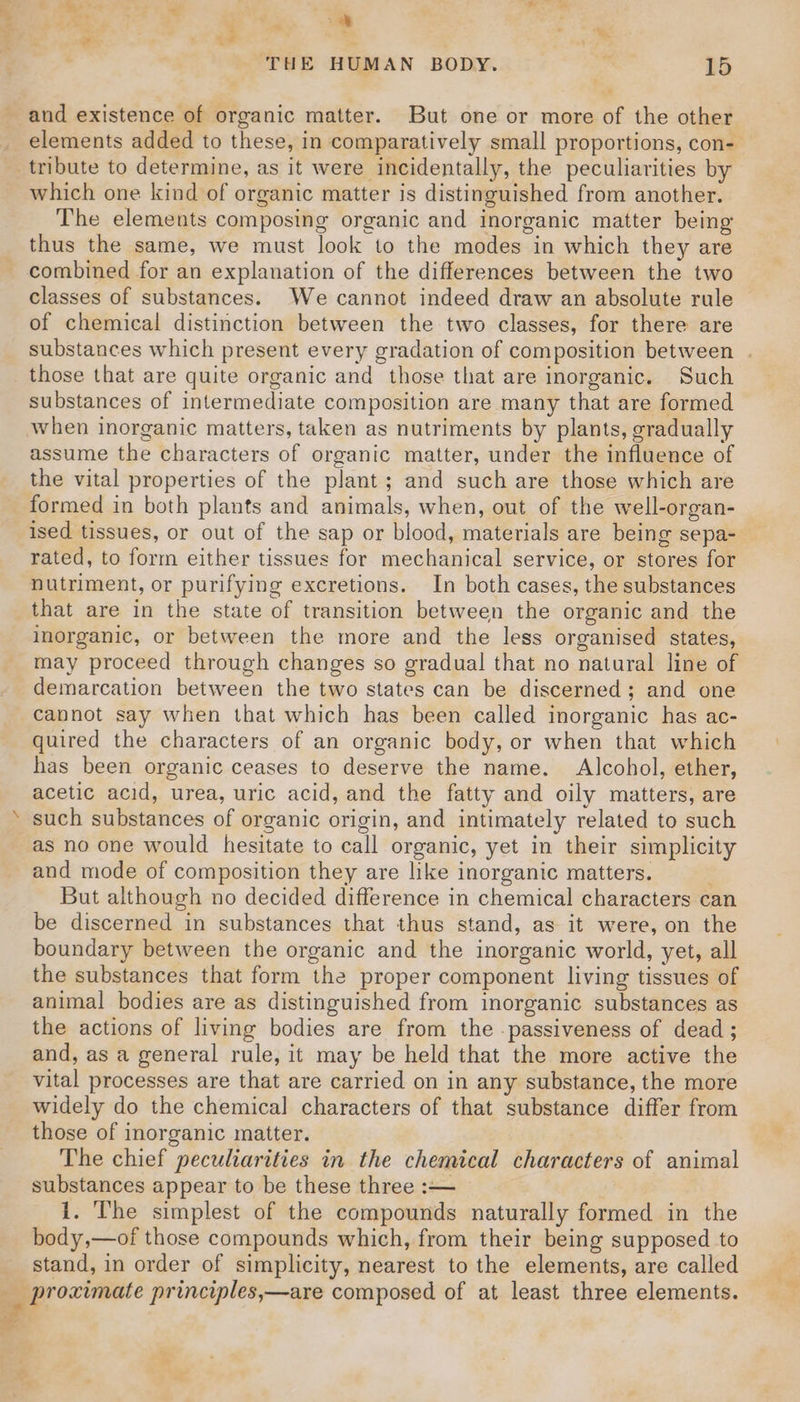 eS ae a e ; oe 5 - ‘THE HUMAN BODY. ts 15 and existence of organic matter. But one or more of the other elements added to these, in comparatively small proportions, con- tribute to determine, as it were incidentally, the peculiarities by which one kind of organic matter is distinguished from another. The elements composing organic and inorganic matter being thus the same, we must look to the modes in which they are combined for an explanation of the differences between the two classes of substances. We cannot indeed draw an absolute rule of chemical distinction between the two classes, for there are substances which present every gradation of composition between . those that are quite organic and those that are inorganic. Such substances of intermediate composition are many that are formed when inorganic matters, taken as nutriments by plants, gradually assume the characters of organic matter, under the influence of the vital properties of the plant; and such are those which are formed in both plants and animals, when, out of the well-organ- ised tissues, or out of the sap or blood, materials are being sepa-_ rated, to form either tissues for mechanical service, or stores for nutriment, or purifying excretions. In both cases, the substances that are in the state of transition between the organic and the inorganic, or between the more and the less organised states, may proceed through changes so gradual that no natural line of demarcation between the two states can be discerned; and one cannot say when that which has been called inorganic has ac- quired the characters of an organic body, or when that which has been organic ceases to deserve the name. Alcohol, ether, acetic acid, urea, uric acid, and the fatty and oily matters, are such substances of organic origin, and intimately related to such as no one would hesitate to call organic, yet in their simplicity and mode of composition they are like inorganic matters. But although no decided difference in chemical characters can be discerned in substances that thus stand, as it were, on the boundary between the organic and the inorganic world, yet, all the substances that form the proper component living tissues of animal bodies are as distinguished from inorganic substances as the actions of living bodies are from the -passiveness of dead ; and, as a general rule, it may be held that the more active the vital processes are that are carried on in any substance, the more widely do the chemical characters of that substance differ from those of inorganic matter. The chief peculiarities in the chemical characters of animal substances appear to be these three :-— 1. The simplest of the compounds naturally formed in the body,—of those compounds which, from their being supposed to stand, in order of simplicity, nearest to the elements, are called -