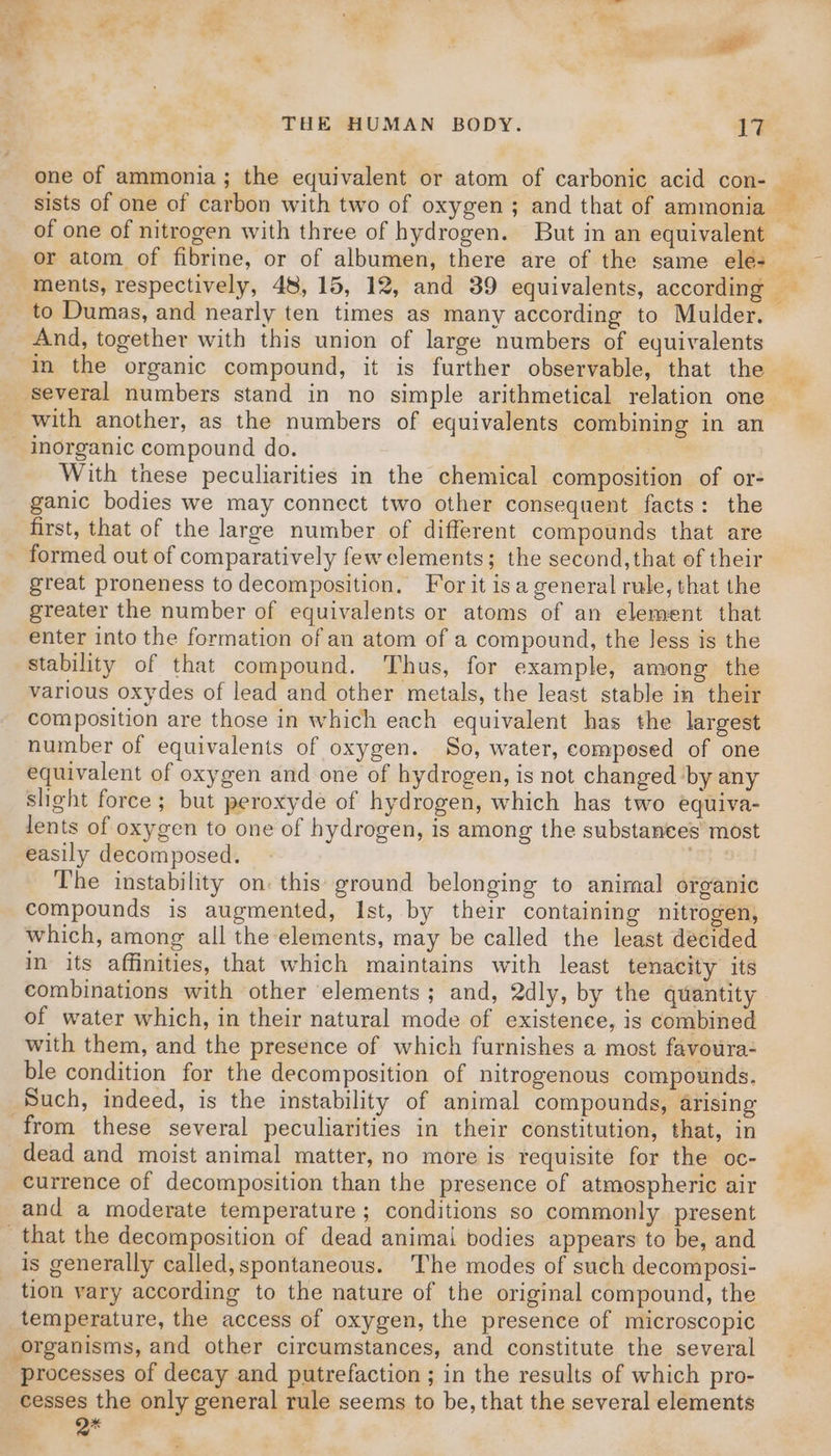 one of ammonia; the equivalent or atom of carbonic acid con- or atom of fibrine, or of albumen, there are of the same ele- to Dumas, and nearly ten times as many according to Mulder. And, together with this union of large numbers of equivalents In the organic compound, it is further observable, that the ‘several numbers stand in no simple arithmetical relation one with another, as the numbers of equivalents combining in an With these peculiarities in the chemical composition of or- ganic bodies we may connect two other consequent facts: the first, that of the large number of different compounds that are great proneness to decomposition. For it isa general rule, that the greater the number of equivalents or atoms of an element that enter into the formation of an atom of a compound, the less is the stability of that compound. Thus, for example, among the various oxydes of lead and other metals, the least stable in their composition are those in which each equivalent has the largest number of equivalents of oxygen. So, water, composed of one equivalent of oxygen and one of hydrogen, is not changed ‘by any slight force; but peroxyde of hydrogen, which has two equiva- lents of oxygen to one of hydrogen, is among the substances most easily decomposed. fe To The instability on: this ground belonging to aniraal organic compounds is augmented, Ist, by their containing nitrogen, which, among all the elements, may be called the least decided in its affinities, that which maintains with least tenacity its combinations with other elements; and, 2dly, by the quantity of water which, in their natural mode of existence, is combined with them, and the presence of which furnishes a most favoura- ble condition for the decomposition of nitrogenous compounds. Such, indeed, is the instability of animal compounds, arising dead and moist animal matter, no more is requisite for the oc- currence of decomposition than the presence of atmospheric air and a moderate temperature; conditions so commonly present is generally called,spontaneous. The modes of such decomposi- tion vary according to the nature of the original compound, the temperature, the access of oxygen, the presence of microscopic organisms, and other circumstances, and constitute the several processes of decay and putrefaction ; in the results of which pro- cesses the only general rule seems to be, that the several elements Eo i : WS 7”