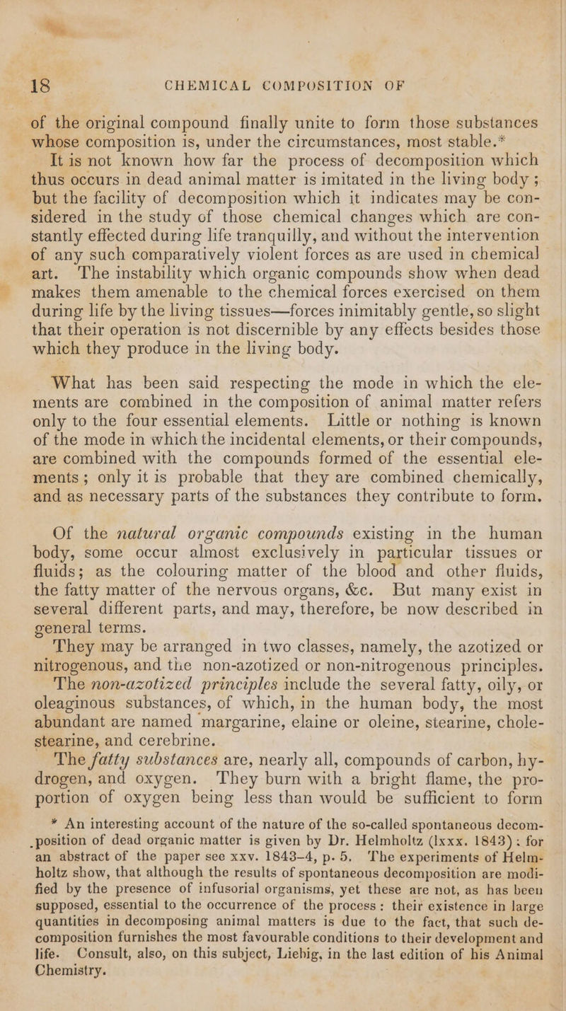 i. « ia CHEMICAL COMPOSITION OF _ of the original compound finally unite to form those substances - whose composition is, under the circumstances, most stable.* It is not known how far the process of decomposition which thus occurs in dead animal matter is imitated in the living body ; but the facility of decomposition which it indicates may be con- stantly effected during life tranquilly, and without the intervention of any such comparatively violent forces as are used in chemical] — art. The instability which organic compounds show when dead makes them amenable to the chemical forces exercised on them during life by the living tissues—forces inimitably gentle, so slight that their operation is not discernible by any effects besides those which they produce in the living body. What has been said respecting the mode in which the ele- ments are combined in the composition of animal matter refers only to the four essential elements. Little or nothing is known of the mode in which the incidental elements, or their compounds, are combined with the compounds formed of the essential ele- ments; only it is probable that they are combined chemically, and as necessary parts of the substances they contribute to form. Of the natural organic compounds existing in the human body, some occur almost exclusively in particular tissues or fluids; as the colouring matter of the blood and other fluids, the fatty matter of the nervous organs, &amp;c. But many exist in several different parts, and may, therefore, be now described in general terms. They may be arranged in two classes, namely, the azotized or nitrogenous, and the non-azotized or non-nitrogenous principles. The non-azotized principles include the several fatty, oily, or oleaginous substances, of which, in the human body, the most abundant are named margarine, elaine or oleine, stearine, chole- stearine, and cerebrine. The fatty substances are, nearly all, compounds of carbon, hy- drogen, and oxygen. ‘They burn with a bright flame, the pro- portion of oxygen being less than would be sufficient to form * An interesting account of the nature of the so-called spontaneous decom- .position of dead organic matter is given by Dr. Helmholtz (Ixxx. 1843) : for an abstract of the paper see xxv. 1843-4, p.5, The experiments of Helm- holtz show, that although the results of spontaneous decomposition are RE fied by the presence of infusorial organisms, yet these are not, as has been supposed, essential to the occurrence of the process: their existence in large quantities in decomposing animal matters is due to the fact, that such de- composition furnishes the most favourable conditions to their development and life. Consult, also, on this subject, Liebig, in the last edition of his Animal Chemistry.