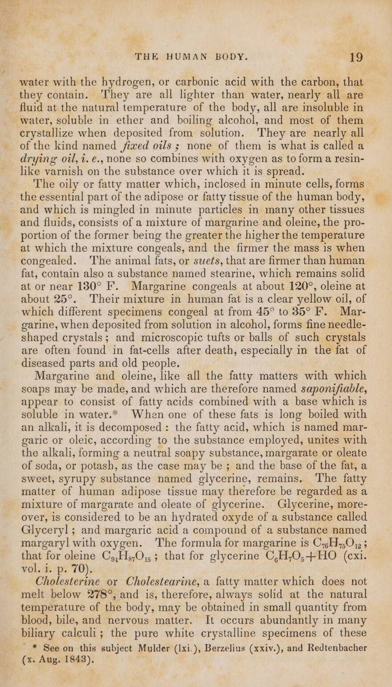 water with the hydrogen, or carbonic acid with the carbon, that they contain. They are all lighter than water, nearly all are fluid at the natural temperature of the body, all are insoluble in water, soluble in ether and boiling alcohol, and most of them crystallize when deposited from solution. They are nearly all of the kind named fixed ols ; none of them is what is called a drying oil, i. e., none so combines with oxygen as to form a resin- like varnish on the substance over which it is spread. The oily or fatty matter which, inclosed in minute cells, forms the essential part of the adipose or fatty tissue of the human body, and which is mingled in minute particles in many other tissues and fluids, consists of a mixture of margarine and oleine, the pro- portion of the former being the greater the higher the temperature at which the mixture congeals, and the firmer the mass is when congealed. ‘The animal fats, or swets, that are firmer than human fat, contain also a substance named stearine, which remains solid at or near 130° F. Margarine congeals at about 120°, oleine at about 25°. Their mixture in human fat is a clear yellow oil, of which different specimens congeal at from 45° to 35° F. Mar- garine, when deposited from solution in alcohol, forms fine needle- shaped crystals; and microscopic tufts or balls of such crystals are often found in fat-cells after death, especially in the fat of diseased parts and old people. Margarine and oleine, like all the fatty matters with which soaps may be made, and which are therefore named saponifiable, appear to consist of fatty acids combined with a base which is soluble in water.* When one of these fats is long boiled with an alkali, it is decomposed : the fatty acid, which is named mar- garic or oleic, according to the substance employed, unites with the alkali, forming a neutral soapy substance, margarate or oleate of soda, or potash, as the case may be ; and the base of the fat, a sweet, syrupy substance named glycerine, remains, The fatty matter of human adipose tissue may therefore be regarded as a mixture of margarate and oleate of glycerine. Glycerine, more- over, is considered to be an hydrated oxyde of a substance called Glyceryl; and margaric acid a compound of a substance named margaryl with oxygen. The formula for margarine is C4H,;O, 5 vol. i. p. 70). Cholesterine or Cholestearine, a fatty matter which does not melt below 278°, and is, therefore, always solid at the natural temperature of the body, may be obtained in small quantity from blood, bile, and nervous matter. It occurs abundantly in many biliary calculi; the pure white crystalline specimens of these ' * See on this subject Mulder (Ixi.), Berzelius (xxiv.), and Redtenbacher (x. Aug. 1843),