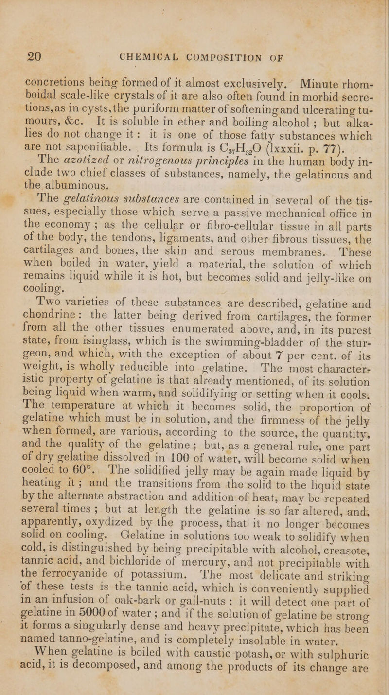 concretions being formed of it almost exclusively. Minute rhom- boidal scale-like crystals of it are also often found in morbid secre- tions, as in cysts, the puriform matter of softening and ulcerating tu- mours, &amp;c. It is soluble in ether and boiling alcohol ; but alka- lies do not change it: it is one of those fatty substances which are not saponifiable. _ Its formula is Cj,H,,O (Ixxxii. p. 71). The azotized or nitrogenous principles in the human body in- clude two chief classes of substances, namely, the gelatinous and the albuminous. _ The gelatinous substances are contained in several of the tis- sues, especially those which serve a passive mechanical office in the economy ; as the cellular or fibro-cellular tissue in all parts of the body, the tendons, ligaments, and other fibrous tissues, the cartilages and bones, the skin and serous membranes. These when boiled in water, yield a material, the solution of which remains liquid while it is hot, but becomes solid and jelly-like on cooling. Two varieties of these substances are described, gelatine and chondrine: the latter being derived from cartilages, the former from all the other tissues enumerated above, and, in its purest state, from isinglass, which is the swimming-bladder of the stur- geon, and which, with the exception of about 7 per cent. of its weight, is wholly reducible into gelatine. The most character: istic property of gelatine is that already mentioned, of its solution being liquid when warm, and solidifying or setting when it cools, The temperature at which it becomes solid, the proportion of gelatine which must be in solution, and the firmness of the jelly when formed, are various, according to the source, the quantity, and the quality of the gelatine ; but, as a general rule, one part of dry gelatine dissolved in 100 of water, will become solid when cooled to 60°. The solidified jelly may be again made liquid by heating it; and the transitions from the solid to the liquid state by the alternate abstraction and addition of heat, may be repeated several times ; but at length the gelatine is so far altered, and, apparently, oxydized by the process, that it no longer becomes solid on cooling. Gelatine in solutions too weak to solidify when cold, is distinguished by being precipitable with alcohol, creasote, tannic acid, and bichloride of mercury, and not precipitable with the ferrocyanide of potassium. The most delicate and striking of these tests is the tannic acid, which is conveniently supplied in an infusion of oak-bark or gall-nuts: it will detect one part of gelatine in 5000 of water ; and if the solution of gelatine be strong it forms a singularly dense and heavy precipitate, which has been named tanno-gelatine, and is completely insoluble in water. When gelatine is boiled with caustic potash, or with sulphuric acid, it is decomposed, and among the products of its change are