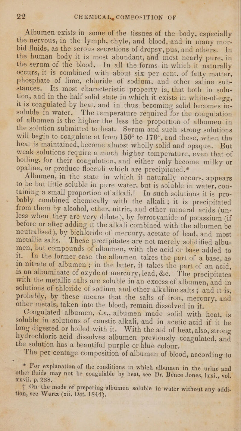 Albumen exists in some of the tissues of the body, especially the nervous, in the lymph, chyle, and blood, and in many mor- bid fluids, as the serous secretions of dropsy, pus, and others. In the human body it is most abundant, and most nearly pure, in the serum of the blood. In all the forms in which it naturally occurs, it is combined with about six per cent. of fatty matter, phosphate of lime, chloride of sodium, and other saline sub- stances. Its most characteristic property is, that both in solu- tion, and in the half solid state in which it exists in white-of-egg, it is coagulated by heat, and in thus. becoming solid becomes in- soluble in water. The temperature required for the coagulation of albumen is the higher the less the proportion of albumen in the solution submitted to heat. Serum and such strong solutions will begin to coagulate at from 150° to 170°, and these, when the heat is maintained, become almost wholly solid and opaque. But weak solutions require a much higher temperature, even that of boiling, for their coagulation, and either only become milky or opaline, or produce flocculi which are precipitated.* Albumen, in the state in which it naturally occurs, appears to be but little soluble in pure water, but is soluble in water, con- taining a small proportion of alkali.t In such solutions it is pro- bably combined chemically with the alkali; it is precipitated from them by alcohol, ether, nitric, and other mineral acids (un- less when they are very dilute), by ferrocyanide of potassium (if before or after adding it the alkali combined with the albumen be neutralised), by bichloride of mercury, acetate of lead, and most metallic salts. ‘These precipitates are not merely solidified albu- men, but compounds of albumen, with the acid or base added to it. In the former case the albumen takes the part of a base, as in nitrate of albumen ; in the latter, it takes the part of an acid, is an albuminate of oxyde of mercury, lead, &amp;c. The precipitates with the metallic salts are soluble in an excess of albumen, and in solutions of chloride of sodium and other alkaline salts; and it is, probably, by these means that the salts of iron, mercury, and other metals, taken into the blood, remain dissolved in it. Coagulated albumen, i.e., albumen made solid with heat, is soluble in solutions of caustic alkali, and in acetic acid if it be long digested or boiled with it. With the aid of heat, also, strong hydrochloric acid dissolves albumen previously coagulated, and the solution has a beautiful purple or blue colour. The per centage composition of albumen of blood, according to * For explanation of the conditions in which albumen in the urine and other fluids may not be coagulable by heat, see Dr. Bence Jones, Ixxi., vol. XXVil. p. 288, | J On’ the mode of preparing albumen soluble in water without any addi- — tion, see Wurtz (xii. Oct. 1844).