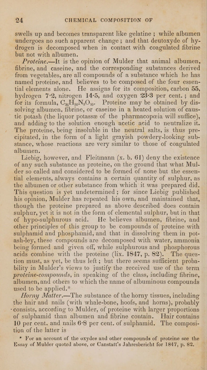 swells up and becomes transparent like gelatine ; while albumen undergoes no such apparent change; and that deutoxyde of hy- drogen is decomposed when in contact with coagulated fibrine but not with albumen. Proteine.—It is the opinion of Mulder that animal albumen, fibrine, and caseine, and the corresponding substances derived from vegetables, are all compounds of a substance which he has named proteine, and believes to be composed of the four essen- tial elements alone. He assigns for its composition, carbon 55, hydrogen 7:2, nitrogen 14:5, and oxygen 23°3 per cent. ; and for its formula, C,,H;.NsO,,. Proteme may be obtained by dis- solving albumen, fibrine, or caseine in a heated solution of caus- tic potash (the liquor potasse of the pharmacopeia will suffice), and adding to the solution enough acetic acid to neutralize it. The proteine, being insoluble in the neutral salts, is thus pre- cipitated, in the form of a light grayish powdery-looking sub- stance, whose reactions are very similar to those of coagulated albumen. Liebig, however, and Fleitmann (x. b. 61) deny the existence of any such substance as proteine, on the ground that what Mul- der so called and considered to be formed of none but the essen- tial elements, always contains a certain quantity of sulphur, as the albumen or other substance from which it was prepared did. This question is yet undetermined ; for since Liebig published his opinion, Mulder has repeated his own, and maintained that, though the proteine prepared as above described does contain sulphur, yet it is not in the form of elemental sulphur, but in that of hypo-sulphurous acid. He believes albumen, fibrine, and other principles of this group to be compounds of proteine with sulphamid and phosphamid, and that in dissolving them in pot- ash-ley, these compounds are decomposed with water, ammonia being formed and given off, while sulphurous and phosphorous acids combine with the proteine (lix. 1847, p. 82). The ques- tion must, as yet, be thus left; but there seems sufficient proba- bility in Mulder’s views to justify the received use of the term proteine-compounds, in speaking of the class, including fibrine, albumen, and others to which the name of albuminous compounds used to be applied.* Horny Matter.—The substance of the horny tissues, including the hair and nails (with whale-bone, hoofs, and horns), probably -consists, according to Mulder, of proteine with larger proportions of sulphamid than albumen and fibrine contain. Hair contains 10 per cent. and nails 6°8 per cent. of sulphamid. The composi- tion of the latter is * For an account of the oxydes and other compounds of proteine see the Essay of Mulder quoted above, or Canstatt’s Jahresbericht for 1847, p. 82.