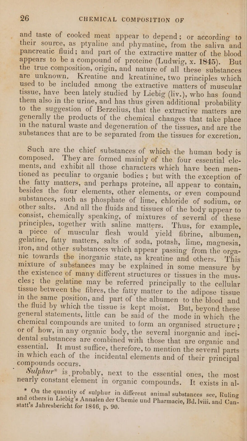 and taste of cooked meat appear to depend; or according to_ their source, as ptyaline and phymatine, from the saliva and pancreatic fluid; and part of the extractive matter of the blood appears to be a compound of proteine (Ludwig, x. 1845). But the true composition, origin, and nature of all these substances are unknown. Kreatine and kreatinine, two principles which used to be included among the extractive matters of muscular tissue, have been lately studied by Liebig (liv.), who has found them also in the urine, and has thus given additional probability to the suggestion of Berzelius, that the extractive matters are generally the products of the chemical changes that take place in the natural waste and degeneration of the tissues, and are the substances that are to be separated from the tissues for excretion. Such are the chief substances of which the human body is composed. T'hey are formed mainly of the four essential ele- ments, and exhibit all those characters which have been men- tioned as peculiar to organic bodies ; but with the exception of the fatty matters, and perhaps proteine, all appear to contain, besides the four elements, other elements, or even compound substances, such as phosphate of lime, chloride of sodium, or other salts. And all the fluids and tissues of the body appear to consist, chemically speaking, of mixtures of several of these principles, together with saline matters. Thus, for example, a piece of muscular flesh would yield fibrine, albumen, gelatine, fatty matters, salts of soda, potash, lime, magnesia, iron, and other substances which appear passing from the orga- nic towards the inorganic state, as kreatine and others. 'This mixture of substances may be explained in some measure by the existence of many different structures or tissues in the mus- cles; the gelatine may be referred principally to the cellular tissue between the fibres, the fatty matter to the adipose tissue in the same position, and part of the albumen to the blood and the fluid by which the tissue is kept moist. But, beyond these general statements, little can be said of the mode in which the chemical compounds are united to form an organised structure ; or of how, in any organic body, the several inorganic and inci- dental substances are combined with those that are organic and essential. It must suffice, therefore, to mention the several parts in which each of the incidental elements and of their principal compounds occurs. ~ -Sulphur* is probably, next to the essential ones, the most nearly constant element in organic compounds. It exists in al- * On the quantity of sulphur in different animal substances see, Ruling and others in Liebig’s Annalen der Chemie und Pharmacie, Bd. lviii. and Can- statt’s Jahresbericht for 1846, p. 90.