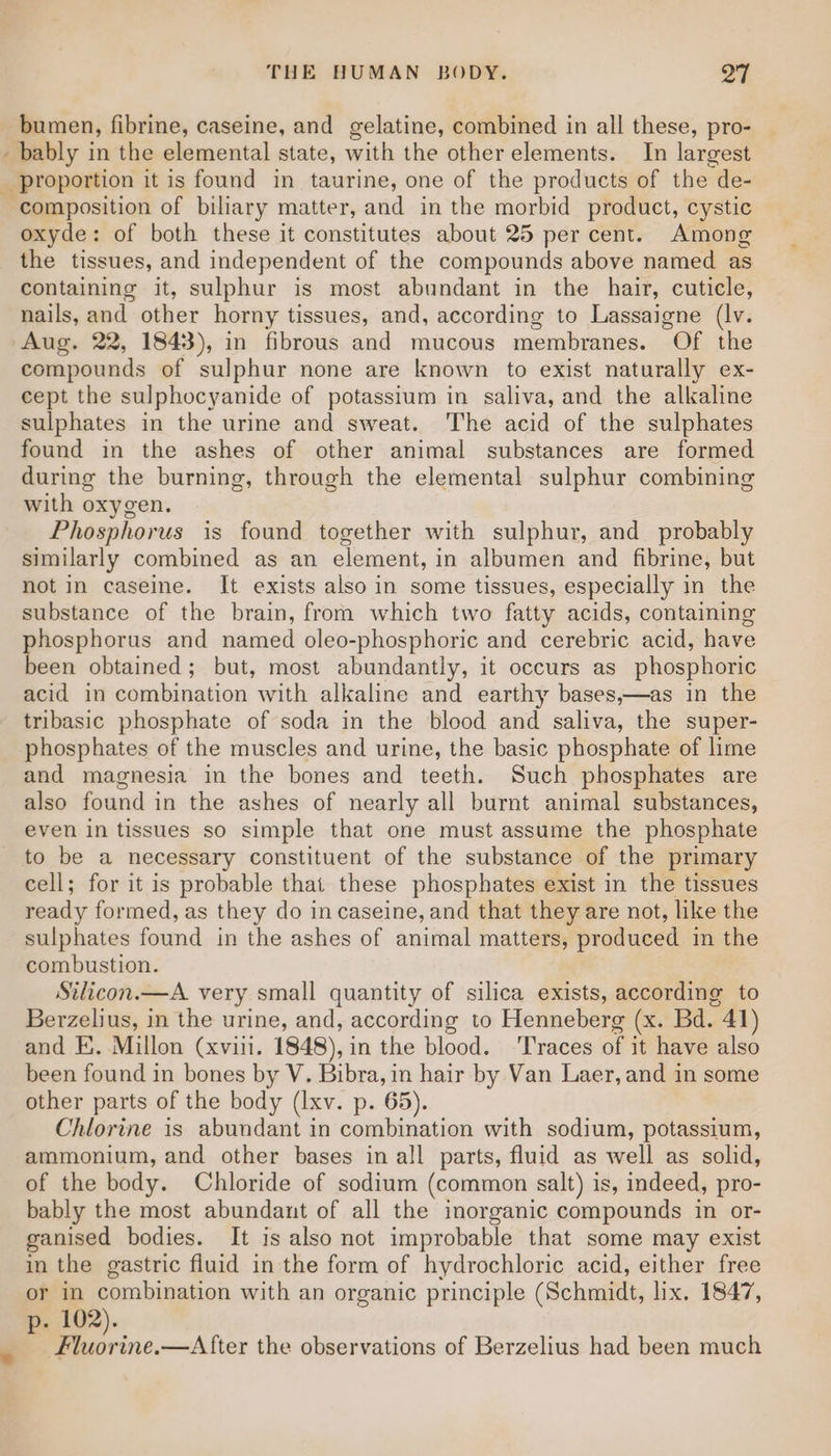 _bumen, fibrine, caseine, and gelatine, combined in all these, pro- _ bably in the elemental state, with the other elements. In largest _ proportion it is found in taurine, one of the products of the de- oxyde: of both these it constitutes about 25 per cent. Among the tissues, and independent of the compounds above named as containing it, sulphur is most abundant in the hair, cuticle, nails, and other horny tissues, and, according to Lassaigne (lv. Aug. 22, 1843), in fibrous and mucous membranes. Of the compounds of sulphur none are known to exist naturally ex- cept the sulphocyanide of potassium in saliva, and the alkaline sulphates in the urine and sweat. The acid of the sulphates found in the ashes of other animal substances are formed during the burning, through the elemental sulphur combining with oxygen. Phosphorus is found together with sulphur, and_ probably similarly combined as an element, in albumen and fibrine, but not in caseine. It exists also in some tissues, especially in the substance of the brain, from which two fatty acids, contaiming phosphorus and named oleo-phosphoric and cerebric acid, have been obtained; but, most abundantly, it occurs as phosphoric acid in combination with alkaline and earthy bases,—as in the tribasic phosphate of soda in the blood and saliva, the super- phosphates of the muscles and urine, the basic phosphate of lime and magnesia in the bones and teeth. Such phosphates are also found in the ashes of nearly all burnt animal substances, even in tissues so simple that one must assume the phosphate to be a necessary constituent of the substance of the primary cell; for it is probable that these phosphates exist in the tissues ready formed, as they do in caseine, and that they are not, like the sulphates found in the ashes of animal matters, produced in the combustion. Silicon.—A very small quantity of silica exists, according to Berzelius, in the urine, and, according to Henneberg (x. Bd. ”41) and E. Millon (xviii. 1848), in the blood. ‘Traces of it have also been found in bones by V. Bibra, in hair by Van Laer, and in some other parts of the body (Ixv. p. 65). Chlorine is abundant in combination with sodium, potassium, ammonium, and other bases in all parts, fluid as well as solid, of the body. Chloride of sodium (common salt) is, indeed, pro- bably the most abundant of all the inorganic compounds in or- ganised bodies. It is also not improbable that some may exist in the gastric fluid in the form of hydrochloric acid, either free or in combination with an organic principle (Schmidt, lix. 1847, p. 102). Fluorine.—After the observations of Berzelius had been much