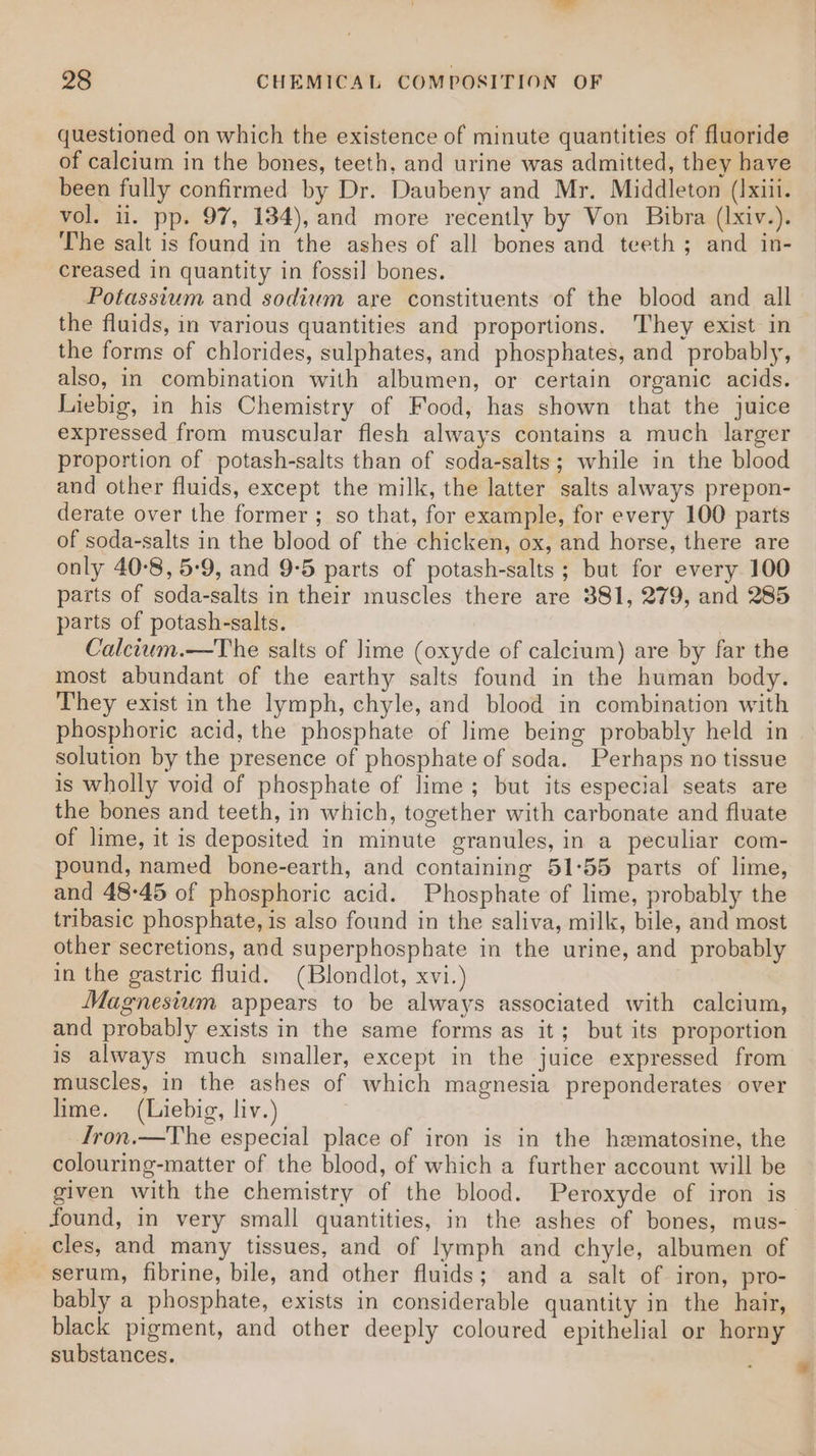 questioned on which the existence of minute quantities of fluoride of calcium in the bones, teeth, and urine was admitted, they have been fully confirmed by Dr. Daubeny and Mr. Middleton (Ixii. vol. ii. pp. 97, 134), and more recently by Von Bibra (Ixiv.). The salt is found in the ashes of all bones and teeth; and in- creased in quantity in fossil bones. Potassium and sodium are constituents of the blood and all the fluids, in various quantities and proportions. They exist in the forms of chlorides, sulphates, and phosphates, and probably, also, in combination with albumen, or certain organic acids. Liebig, in his Chemistry of Food, has shown that the juice expressed from muscular flesh always contains a much larger proportion of potash-salts than of soda-salts; while in the blood and other fluids, except the milk, the latter salts always prepon- derate over the former; so that, for example, for every 100 parts of soda-salts in the blood of the chicken, ox, and horse, there are only 40-8, 5-9, and 9-5 parts of potash-salts ; but for every 100 parts of soda-salts in their muscles there are 381, 279, and 285 parts of potash-salts. Calcitum.—The salts of lime (oxyde of calcium) are by far the most abundant of the earthy salts found in the human body. They exist in the lymph, chyle, and blood in combination with phosphoric acid, the phosphate of lime being probably held in solution by the presence of phosphate of soda. Perhaps no tissue is wholly void of phosphate of lime; but its especial seats are the bones and teeth, in which, together with carbonate and fluate of lime, it is deposited in minute granules, in a peculiar com- pound, named bone-earth, and containing 51°55 parts of lime, and 48-45 of phosphoric acid. Phosphate of lime, probably the tribasic phosphate, is also found in the saliva, milk, bile, and most other secretions, and superphosphate in the urine, and probably in the gastric fluid. (Blondlot, xvi.) Magnesium appears to be always associated with calcium, and probably exists in the same forms as it; but its proportion is always much smaller, except in the juice expressed from muscles, in the ashes of which magnesia preponderates over lime. (Liebig, liv.) Iron.—The especial place of iron is in the hematosine, the colouring-matter of the blood, of which a further account will be given with the chemistry of the blood. Peroxyde of iron is found, in very small quantities, in the ashes of bones, mus- cles, and many tissues, and of lymph and chyle, albumen of serum, fibrine, bile, and other fluids; and a salt of iron, pro- bably a phosphate, exists in considerable quantity in the hair, black pigment, and other deeply coloured epithelial or horny substances.