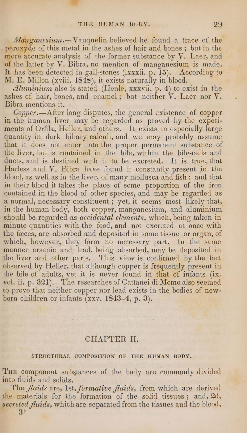 Manganesium.—Vauquelin believed he found a trace of the _peroxyde of this metal in the ashes of hair and bones ; but in the lore accurate analysis of the former substance by V. Laer, and of the latter by V. Bibra, no mention of manganesium is made. It has been detected in gall-stones (Ixxxil. p. 15). According to M. E. Millon (xviii. 184), it exists naturally in blood. Aluminium also is stated (Henle, xxxvii. p. 4) to exist in the ashes of hair, bones, and enamel; but neither V. Laer nor V. Bibra mentions it. Copper.—After long disputes, the general existence of copper in the human liver may be regarded as proved by the experi- ments of Orfila, Heller, and others. It exists in especially large quantity in dark biliary calculi, and we may probably assume that it does not enter into the proper permanent substance of the liver, but is contained in the bile, within the bile-cells and ducts, and is destined with it to be excreted. It is true, that Harless and V. Bibra have found it constantly present in the blood, as well as in the liver, of many mollusca and fish: and that in their blood it takes the place of some proportion of the iron contained in the blood of other species, and may be regarded as a normal, necessary constituent ; yet, it seems most likely that, in the human body, both copper, manganesium, and aluminium should be regarded as accidental elements, which, being taken in minute quantities with the food, and not excreted at once with the feces, are absorbed and deposited in some tissue or organ, of which, however, they form no necessary part. In the same manner arsenic and lead, being absorbed, may be deposited in the liver and other parts. This view is confirmed by the fact observed by Heller, that although copper is frequently present in the bile of adults, yet it is never found in that of infants (ix. vol. iil. p. 321). The researches of Cattanei di Momo also seemed to prove that neither copper nor lead exists in the bodies of new- born children or infants (xxv. 1843-4, p. 3). CHAPTER ILI. STRUCTURAL COMPOSITION OF THE HUMAN BODY. T'uE component substances of the body are commonly divided into fluids and solids. The fluids are, 1st, formative fluids, from which are derived the materials for the formation of the solid tissues; and, 2d, perked Jluids, which are separated from the tissues and the blood,