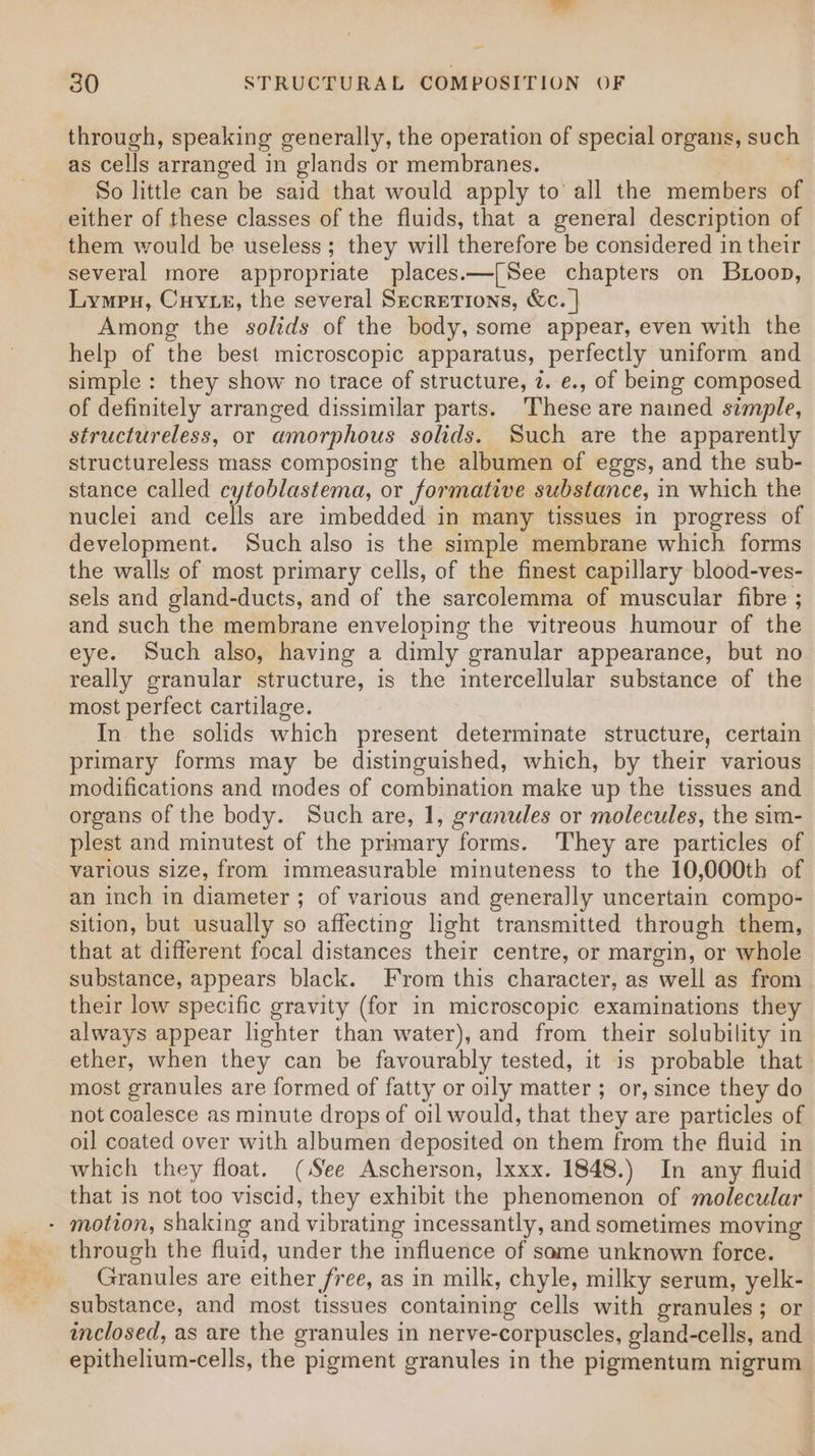 through, speaking generally, the operation of special organs, such as cells arranged in glands or membranes. ' So little can be said that would apply to’ all the members of either of these classes of the fluids, that a general description of them would be useless; they will therefore be considered in their several more appropriate places.—[See chapters on Buoop, Lympu, Cuytz, the several Secretions, &amp;c. | Among the solids of the body, some appear, even with the help of the best microscopic apparatus, perfectly uniform and simple: they show no trace of structure, 7. e., of being composed of definitely arranged dissimilar parts. These are nained simple, structureless, or amorphous solids. Such are the apparently structureless mass composing the albumen of eggs, and the sub- stance called cytoblastema, or formative substance, in which the nuclei and cells are imbedded in many tissues in progress of development. Such also is the simple membrane which forms the walls of most primary cells, of the finest capillary blood-ves- sels and gland-ducts, and of the sarcolemma of muscular fibre ; and such the membrane enveloping the vitreous humour of the eye. Such also, having a dimly granular appearance, but no really granular structure, is the intercellular substance of the most perfect cartilage. In the solids which present determinate structure, certain primary forms may be distinguished, which, by their various modifications and modes of combination make up the tissues and organs of the body. Such are, 1, granules or molecules, the sim- plest and minutest of the primary forms. They are particles of various size, from immeasurable minuteness to the 10,000th of an inch in diameter ; of various and generally uncertain compo- sition, but usually so affecting light transmitted through them, that at different focal distances their centre, or margin, or whole substance, appears black. From this character, as well as from their low specific gravity (for in microscopic examinations they always appear lighter than water), and from their solubility in ether, when they can be favourably tested, it is probable that most granules are formed of fatty or oily matter ; or, since they do not coalesce as minute drops of oil would, that they are particles of oil coated over with albumen deposited on them from the fluid in which they float. (See Ascherson, Ixxx. 1848.) In any fluid that is not too viscid, they exhibit the phenomenon of molecular - motion, shaking and vibrating incessantly, and sometimes moving through the fluid, under the influence of same unknown force. Granules are either free, as in milk, chyle, milky serum, yelk- substance, and most tissues containing cells with granules; or inclosed, as are the granules in nerve-corpuscles, gland-cells, and epithelium-cells, the pigment granules in the pigmentum nigrum