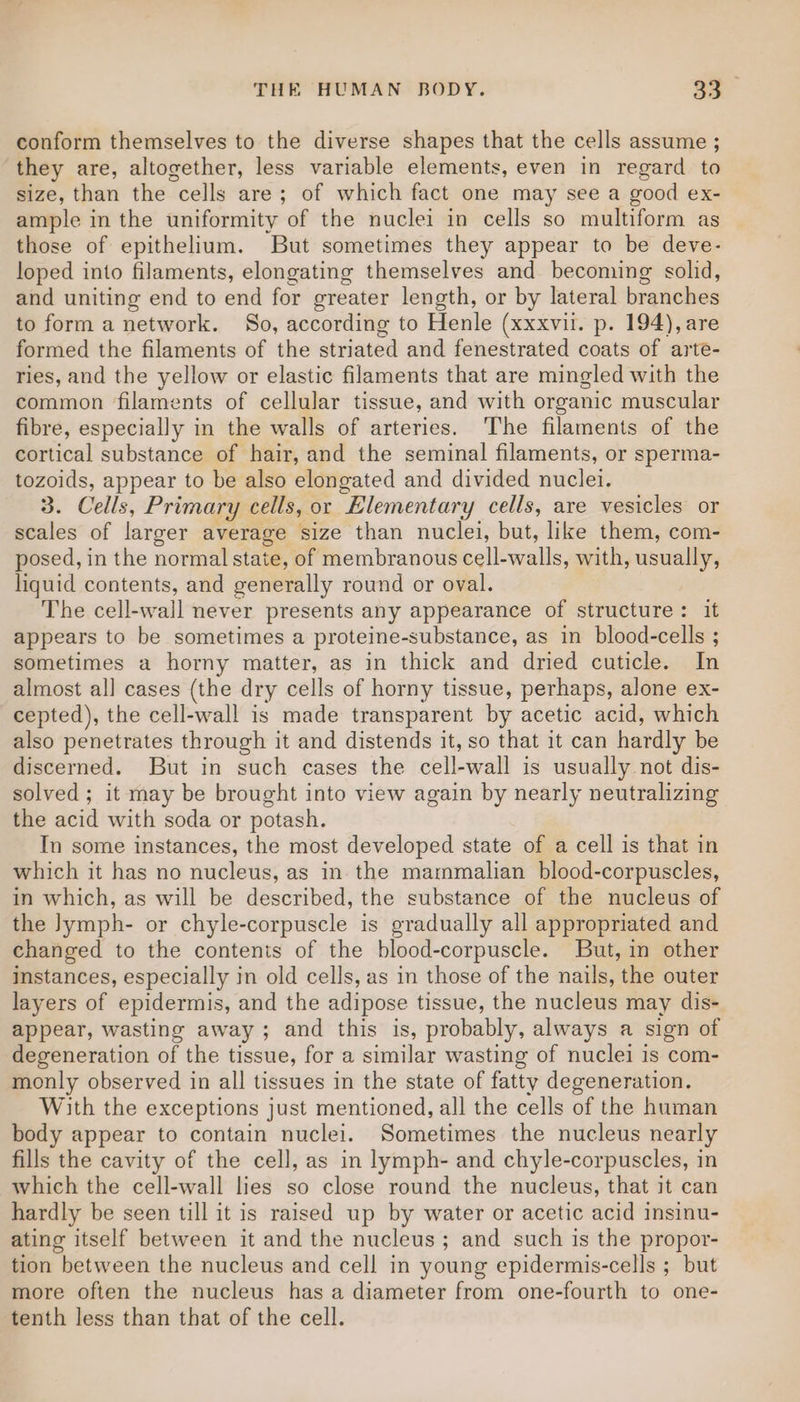 conform themselves to the diverse shapes that the cells assume ; they are, altogether, less variable elements, even in regard to size, than the cells are; of which fact one may see a good ex- ample in the uniformity of the nuclei in cells so multiform as those of epithelium. But sometimes they appear to be deve- loped into filaments, elongating themselves and becoming solid, and uniting end to end for greater length, or by lateral branches to form a network. So, according to Henle (xxxvil. p. 194), are formed the filaments of the striated and fenestrated coats of arte- ries, and the yellow or elastic filaments that are mingled with the common filaments of cellular tissue, and with organic muscular fibre, especially in the walls of arteries. The filaments of the cortical substance of hair, and the seminal filaments, or sperma- tozoids, appear to be also elongated and divided nuclei. 3. Cells, Primary cells, or Elementary cells, are vesicles or scales of larger average size than nuclei, but, like them, com- posed, in the normal state, of membranous cell-walls, with, usually, liquid contents, and generally round or oval. The cell-wall never presents any appearance of structure: it appears to be sometimes a proteine-substance, as in blood-cells ; sometimes a horny matter, as in thick and dried cuticle. In almost all cases (the dry cells of horny tissue, perhaps, alone ex- cepted), the cell-wall is made transparent by acetic acid, which also penetrates through it and distends it, so that it can hardly be discerned. But in such cases the cell-wall is usually not dis- solved ; it may be brought into view again by nearly neutralizing the acid with soda or potash. In some instances, the most developed state of a cell is that in which it has no nucleus, as in the mammalian blood-corpuscles, in which, as will be described, the substance of the nucleus of the Jymph- or chyle-corpuscle is gradually all appropriated and changed to the contents of the blood-corpuscle. But, in other instances, especially in old cells, as in those of the nails, the outer layers of epidermis, and the adipose tissue, the nucleus may dis- appear, wasting away; and this is, probably, always a sign of degeneration of the tissue, for a similar wasting of nuclei is com- monly observed in all tissues in the state of fatty degeneration. With the exceptions just mentioned, all the cells of the human body appear to contain nuclei. Sometimes the nucleus nearly fills the cavity of the cell, as in lymph- and chyle-corpuscles, in which the cell-wall lies so close round the nucleus, that it can hardly be seen till it is raised up by water or acetic acid insinu- ating itself between it and the nucleus ; and such is the propor- tion between the nucleus and cell in young epidermis-cells ; but more often the nucleus has a diameter from one-fourth to one- tenth less than that of the cell.