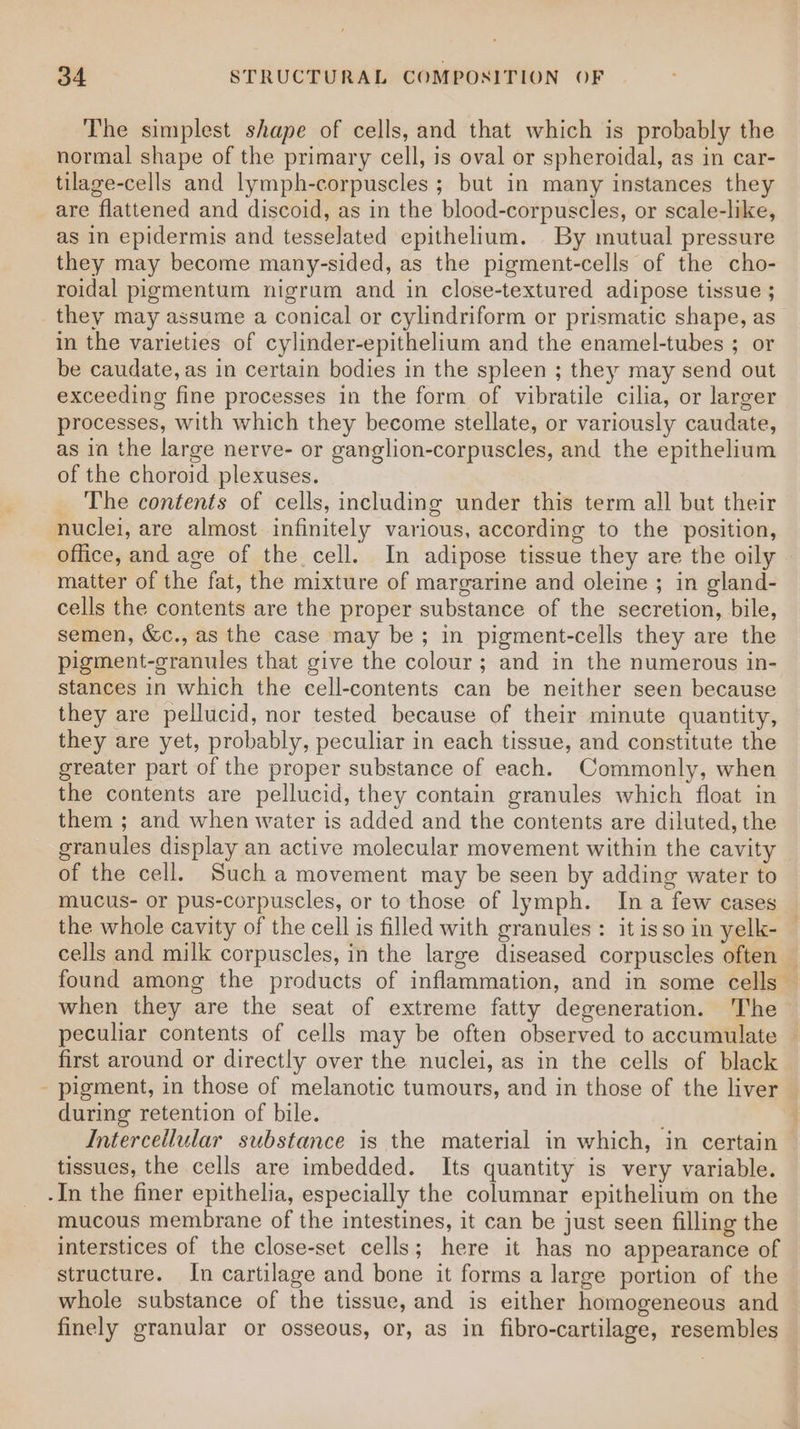 The simplest shape of cells, and that which is probably the normal shape of the primary cell, is oval or spheroidal, as in car- tilage-cells and lymph-corpuscles ; but in many instances they are flattened and discoid, as in the blood-corpuscles, or scale-like, as in epidermis and tesselated epithelium. By mutual pressure they may become many-sided, as the pigment-cells of the cho- roidal pigmentum nigrum and in close-textured adipose tissue ; they may assume a conical or cylindriform or prismatic shape, as in the varieties of cylinder-epithelium and the enamel-tubes ; or be caudate, as in certain bodies in the spleen ; they may send out exceeding fine processes in the form of vibratile cilia, or larger processes, with which they become stellate, or variously caudate, as in the large nerve- or ganglion-corpuscles, and the epithelium of the choroid plexuses. The contents of cells, including under this term all but their office, and age of the cell. In adipose tissue they are the oily matter of the fat, the mixture of margarine and oleine ; in gland- cells the contents are the proper substance of the secretion, bile, semen, &amp;c., as the case may be ; in pigment-cells they are the pigment-granules that give the colour ; and in the numerous in- stances in which the cell-contents can be neither seen because they are pellucid, nor tested because of their minute quantity, they are yet, probably, peculiar in each tissue, and constitute the greater part of the proper substance of each. Commonly, when the contents are pellucid, they contain granules which float in them ; and when water is added and the contents are diluted, the granules display an active molecular movement within the cavity of the cell. Such a movement may be seen by adding water to mucus- or pus-corpuscles, or to those of lymph. Ina few cases the whole cavity of the cell is filled with granules: it isso in yelk- — cells and milk corpuscles, in the large diseased corpuscles often — found among the products of inflammation, and in some cells — when they are the seat of extreme fatty degeneration. The peculiar contents of cells may be often observed to accumulate © first around or directly over the nuclei, as in the cells of black pigment, in those of melanotic tumours, and in those of the liver — during retention of bile. : Intercellular substance is the material in which, in certain — tissues, the cells are imbedded. Its quantity is very variable. mucous membrane of the intestines, it can be just seen filling the interstices of the close-set cells; here it has no appearance of structure. In cartilage and bone it forms a large portion of the whole substance of the tissue, and is either homogeneous and finely granular or osseous, or, as in fibro-cartilage, resembles