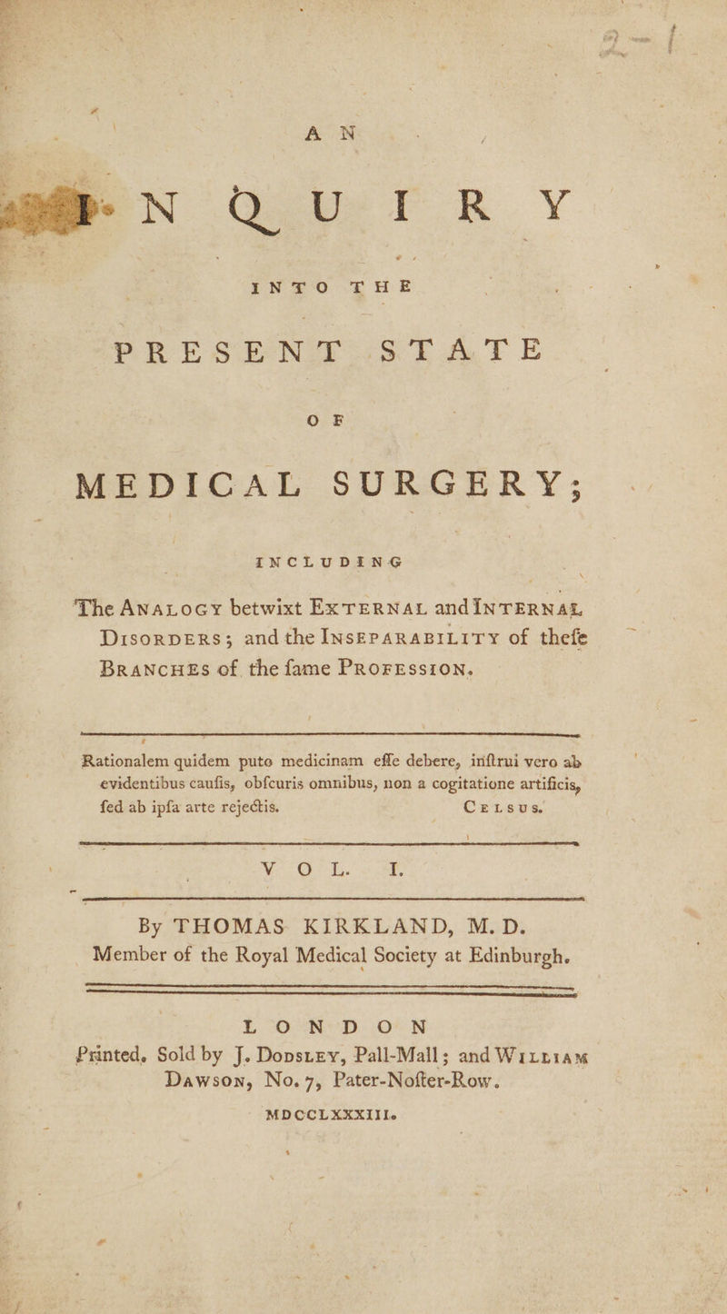 &gt; oe PRESEN as tae F E O F MEDICAL SURGERY; INCLUDING The AnaLocy betwixt Ex TERNAL and INTERNAL DisorpERsS; andthe INsEPARABILITY of thefe BRANCHES of the fame PROFESSION. é Rationalem quidem pute medicinam effe debere, inftrui vero ab evidentibus caufis, obfcuris omnibus, non a cogitatione artificis, fed ab ipfa arte rejectis, CELSsuS. \ | 3 5 A Sk OE By THOMAS KIRKLAND, M.D. Member of the Royal Medical Society at Edinburgh. LO CC CLA CL CC A OC EER Eee LL LTT A EE SEAN ASA SNUG rN) L OND .O’ N Printed. Sold by J. Dopstey, Pall-Mall; and Witniam Dawson, No.7, Pater-Nofter-Row. MDCCLXXXIII-e 4