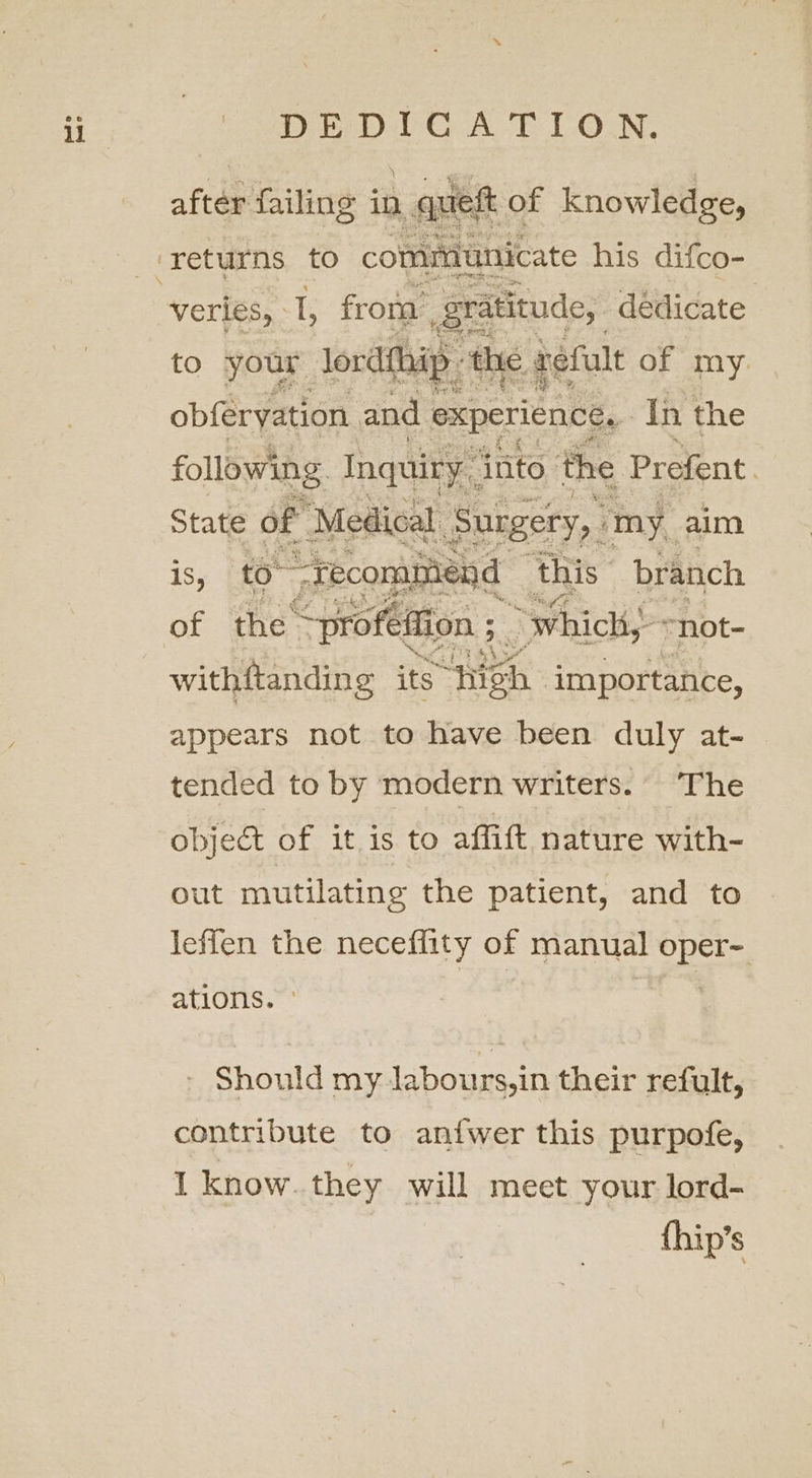 Deepal CAE LON. Apt veries,. 1, froue gratitude, dédicate L ip thie befult of my. to your lordth obferyation and 3 experience. In the following Inquiry into the Prefent. State of ‘Medical Surgery, ‘my. aim 1s, to™ “recommend ‘this: branch of the’ —proféffion ; 5. “which, “not- withftanding its “high | importance, appears not to have been duly at- tended to by modern writers. The objec of it is to affift nature with- out mutilating the patient, and to leffen the neceffity of manual pda ations. » Should my labours,in their refult, contribute to aniwer this purpofe, I know. they will meet your lord- {hip’s