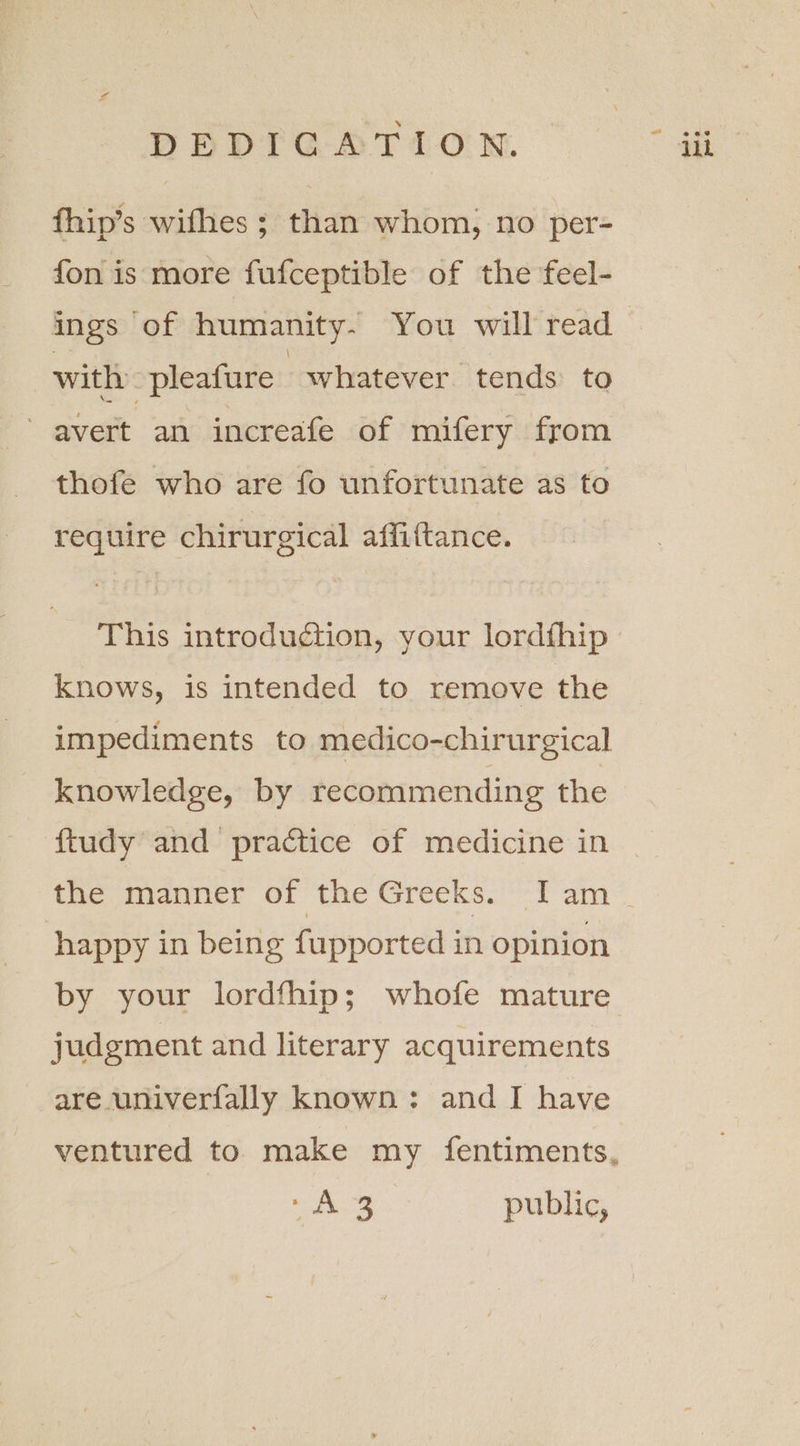 DEDIGATION. fhip’s wifhes ; than whom, no per- fon is more fufceptible of the feel- ings of humanity- You will read with -pleature whatever tends to avert an increafe of mifery from thofe who are fo unfortunate as to require chirurgical affiftance. This introduction, your lordfhip Knows, is intended to remove the impediments to medico-chirurgical knowledge, by recommending the ftudy and practice of medicine in happy in being fupported in opinion judgment and literary acquirements ee ane: public, eh
