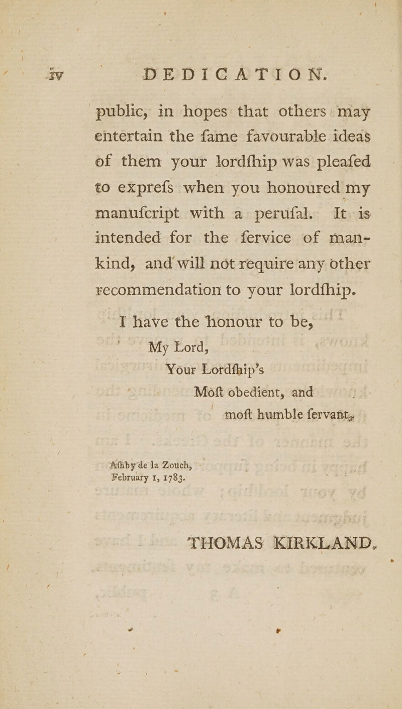 av | DEDICATION. public, in hopes that others: may entertain the fame favourable ideas of them your lordfhip was pleafed to exprefs when you honoured my manufcript with a perufal. It is intended for the fervice of man- kind, and will not require any other recommendation to your lordfhip. ’ T have the ‘honour to be, My Lord, | Your Lordthip’s Mof obedient, and ~ moft humble fervant, Aihby de la Zouch, ~ February 1, 1783. THOMAS KIRKLAND.