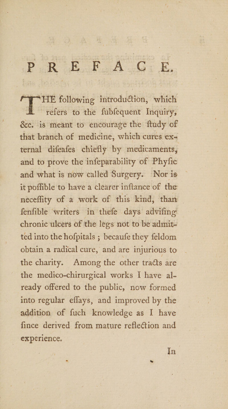 eee eae Ee “HE following introduction, which dl refers to the fubfequent Inquiry, &amp;c. is meant to encourage the ftudy of that branch of medicine, which cures ex ternal difeafes chiefly by medicaments, and to prove the infeparability of Phyfic and what is now called Surgery. Nor is it poffible to have a clearer inftance of the neceflity of a work of this kind, than fenfible writers in thefe days advifing chronic ulcers of the lees not to be admit- ted into the hofpitals ; becaufe they feldom obtain a radical cure, and are injurious to the charity. Among the other tradts are the medico-chirurgical works I have al- ready offered to the public, now formed into regular eflays, and improved by the addition of fuch knowledge as I have fince derived from mature reflection and _ experience. In