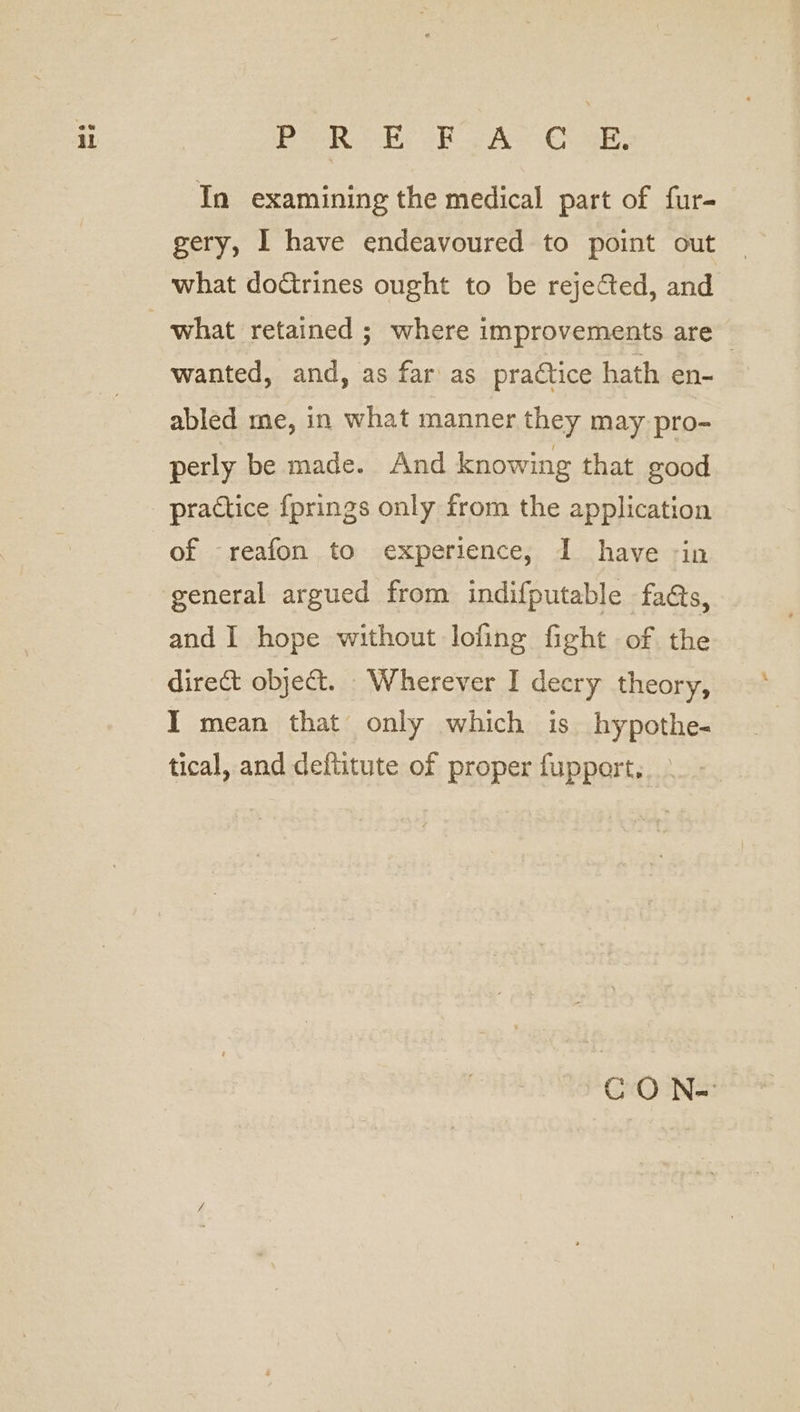 In examining the medical part of fur- gery, I have endeavoured to point out what doGtrines ought to be rejected, and wanted, and, as far as practice hath en- abled me, in what manner they may pro- perly be made. And knowing that good practice {prings only from the application of -reafon to experience, I have -in general argued from indifputable fas, and I hope without lofing fight of the I mean that only which is hypothe- tical, and deftitute of proper fupport, CO N=