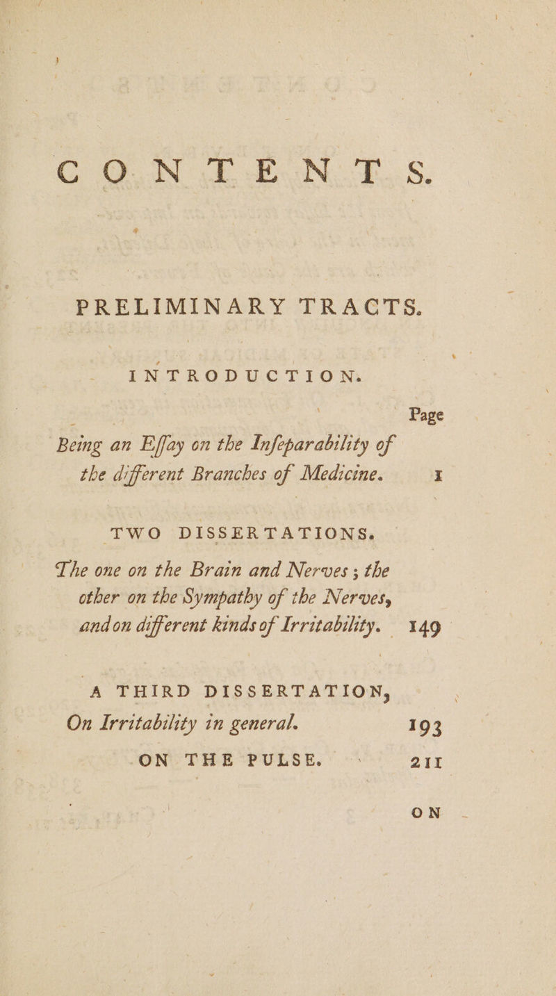 Com fF en, ZS. PRELIMINARY TRACTS. INTRODUCTION. | Page Being an Effay on the Infeparabihty of the different Branches of Medicine. I TWO DISSERTATIONS. The one on the Brain and Nerves ; the other on the Sympathy of the Nerves, and on different kinds of Irritability. 149 ‘A THIRD DISSERTATION, | On Irritability in general. 193 ON THE PULSE. © ant
