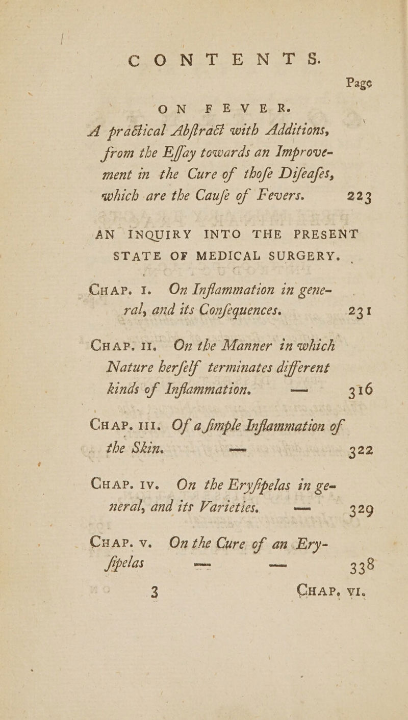 'CGaOrNe 1 Ne. | Page O.N -F EV EB. , A praétical Abftradt with Additions, from the Effay towards an Improve- ment in the Cure of thofe Difeafes, which are the Caufe of Fevers. 223 AN INQUIRY INTO THE PRESENT - STATE OF MEDICAL SURGERY. | _Cyap. 1. On Inflammation in gene-~ ral, and its Confequences. 231 Cuap. 11. On the Manner in which Nature berfelf terminates different kinds of Inflammation. a 316 Cu AP. ui. Of a fimple Inflammation of . the Skin, — 322 Cuap.iv. On the Eryfpelas in gem neral, and its Varieties. en 329 _ Cuar.v. On the Cure of an. Ery- Sppelas mam _— 338