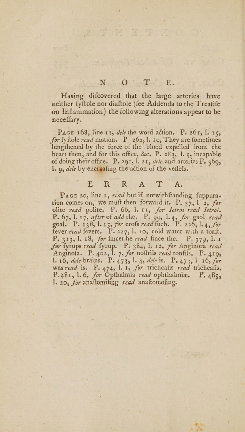 Having difcovered that the large arteries have neither fyftole nor diaftole (fee Addenda to the Treatife on Inflammation) the following alterations appear to be neceflary. Pace 168, line 11, dele the word action. P. 261, I. 15, for fyftole read motion. P 262,1. 10, They are fometimes lengthened by the force of the blood expelled from the heart then, and for this office, &amp;c. P. 283, 1. 5, incapable of doing their office. P. 291, 1, 21, dele and arteries P, 369, 1. 9, dele by encrgafing the action of the veflels. Oo EGP 4s Roe Aree A Pace 20, line z, read but if notwithftanding fuppura- tion comes on, we muft then forward it. P. 37,1. 2, for olite read polite. P. 66, 1.11, for Letros read Letroi. P. 67, 1.17, after of addthe. P. gg, 1.4, for gaol read goal. P. 138, 1.13, for crofs readfuch. P. 226,1.4, for fever read fevers. P.2z7,1. 10, cold water with a toaft. P. 313, 1. 18, for fincet he read fince the. P.379,1L 14 for fyrups read fyrup. P. 384, 1. 12, for Anginora read Anginofa. P. 402,1. 7, for noftrils read tonfils. P. 419, 1. 16, dele brains. P. 473, 1. 4, deleis. P. 473, 1. 16, for was read is. P. 4494, 1.1, for trichcafis read tricheafis, P.481, 1.6, for Opthalmia read ophthalmie. P. 485, 1. 20, for anaftomifing read anaftomofing.