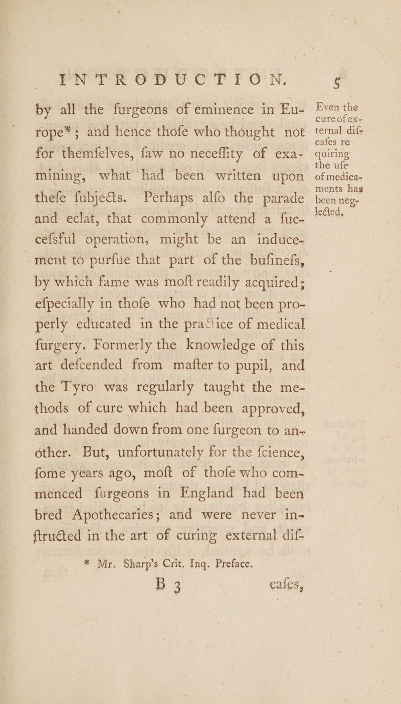 preere CO USE EON, by all the furgeons of eminence in Eu- rope*; and hence thofe who thought not for themfelves, faw no neceflity of exa- mining, what had been written upon thefe fubjects. Perhaps alfo the parade and eclat, that commonly attend a fuc- cefsful operation, might be an induce- - ment to purfue that part of the bufinefs, by which fame was moft readily acquired; efpecially in thofe who had not been pro- perly educated in the practice of medical furgery. Formerly the knowledge of this art defcended from mafter to pupil, and the Tyro was regularly taught the me- thods of cure which had been approved, and handed down from one furgeon to an- éther. But, unfortunately for the fcience, fome years ago, moft of thofe who com- menced furgeons in England had been bred Apothecaries; and were never ‘in- ftructed in the art of curing external dif- _* Mr. Sharp’s Crit. Ing. Preface. Cie eafes, 5 Even the cureofex- ternal dif: eafes re quiring the ufe of medica- ments has been nege lected, —