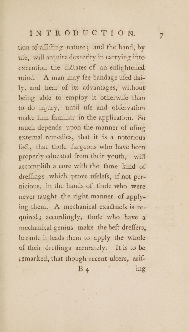 tion of‘aflifting nature; and the hand, by ufe, will acquire dexterity in carrying into execution the didlates of an enlightened mind. A man may fee bandage ufed dai- ly, and hear of its advantages, without being able to employ it otherwife than to do injury, until ufe and obfervation make him familiar in the application. So much depends upon the manner of ufing © external remedies, that it 1s a notorious fact, that thofe furgeons who have been properly educated from their youth, will accomplifh a cure with the fame kind of dreflings which prove ufelefs, if not per- nicious, in the hands of thofe who were never taught the right manner of apply- ing them. A mechanical exaétnefs is re- quired; accordingly, thofe who have a mechanical genius make the beft dreffers, becaufe it leads them to apply the whole of their dreflings accurately. It is to be remarked, that though recent ulcers, arif- 4 BA