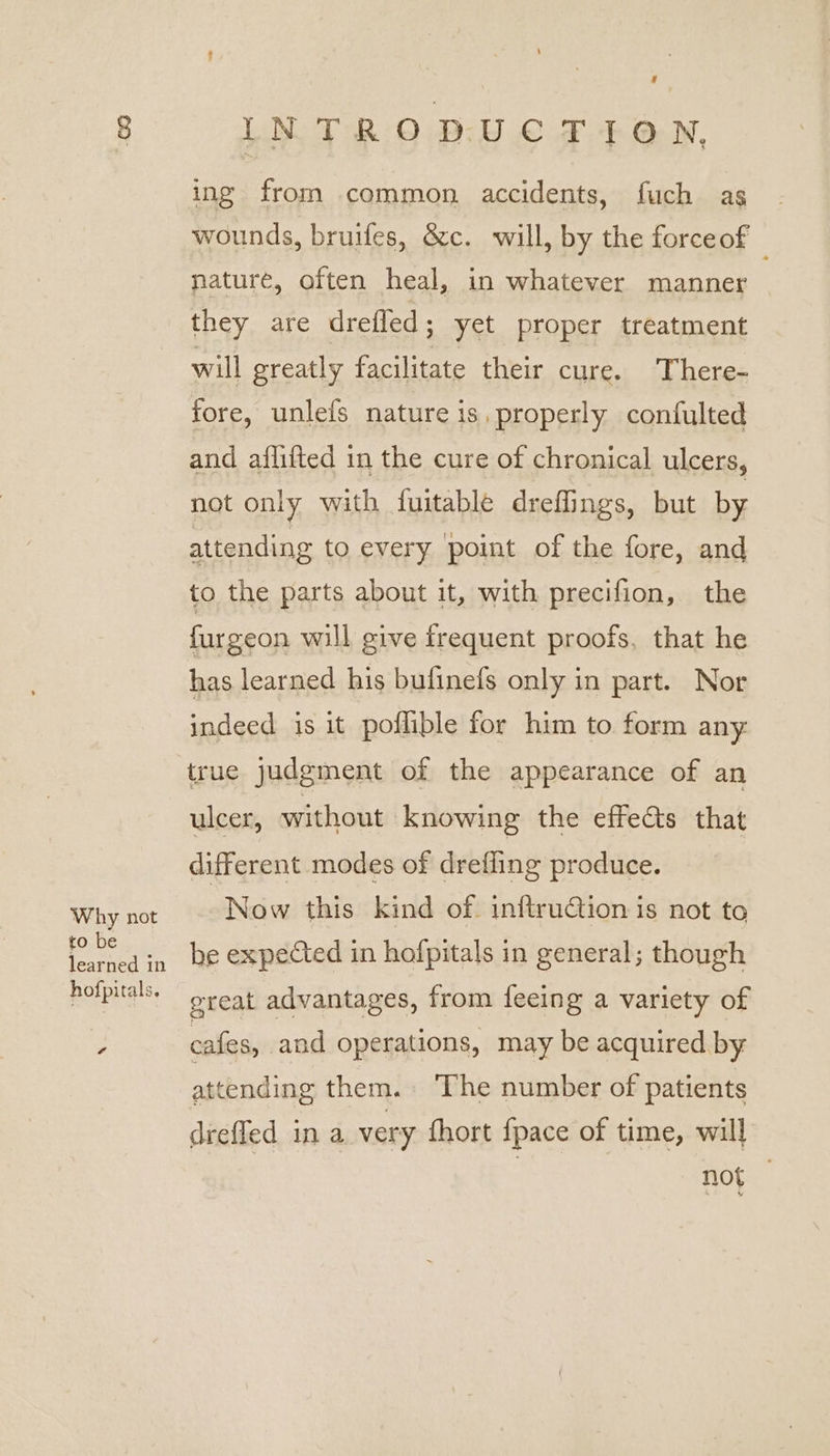 g Why not to be learned in hof] pitals. ¢ INTRODUCTION, ing from common accidents, fuch as wounds, bruifes, &amp;c. will, by the forceof : nature, often heal, in whatever manner they are drefled; yet proper treatment will greatly facilitate their cure. There- fore, unlefs nature is, properly confulted and aflifted in the cure of chronical ulcers, not only with fuitable dreffings, but by attending to every ‘point of the fore, and to the parts about it, with precifion, the furgeon will give frequent proofs, that he has learned his bufinefs only in part. Nor indeed is it poflible for him to form any: true judgment of the appearance of an ulcer, without knowing the effects that different modes of drefling produce. | Now this kind of. inftrution is not to he expected in hofpitals in general; though great advantages, from feeing a variety of cafes, and operations, may be acquired by attending them. The number of patients drefled in a very fhort {pace of time, will not