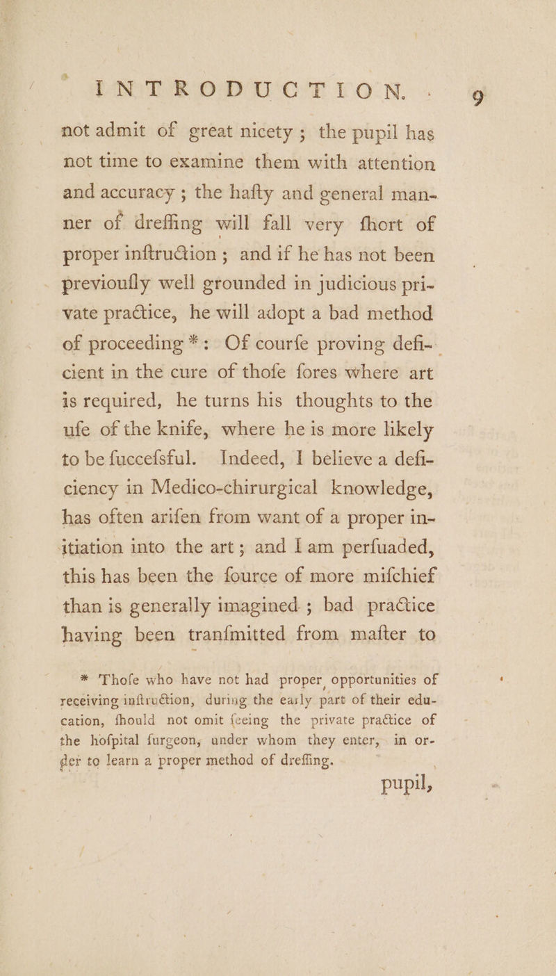 PNT BOD UCT Iron. not admit of great nicety ; the pupil has not time to examine them with attention and accuracy ; the hafty and general man- ner of dreffing will fall very fhort of proper inftruGtion ; and if he has not been previoufly well grounded in judicious pri- vate practice, he will adopt a bad method of proceeding *: Of courfe proving defi- cient in the cure of thofe fores where art is required, he turns his thoughts to the ufe of the knife, where he is more likely to be fuccefsful. Indeed, I believe a defi- ciency in Medico-chirurgical knowledge, has often arifen from want of a proper in- itiation into the art; and Lam perfuaded, this has been the fource of more mifchief than is generally imagined ; bad practice having been tran{mitted from mafter to * Thofe who have not had proper, opportunities of receiving inftruction, during the easly part of their edu- cation, fhould not omit {eeing the private practice of the hofpital furgeon; under whom they enter, in or- der to learn a proper method of dreffing. pupil,